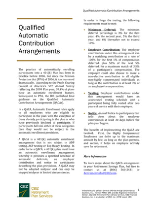 Qualified Automatic Contribution Arrangements
1
The practice of automatically enrolling
participants into a 401(k) Plan has been in
practice before 2006, but since the Pension
Protection Act (PPA) of 2006, it has increased
dramatically. According to the Profit Sharing
Council of America’s 53rd Annual Survey
reflecting the 2009 Plan year, 38.4% of plans
have an automatic enrollment feature.
Subsequent to PPA, the IRS published final
guidance on the Qualified Automatic
Contribution Arrangements (QACAs).
In a QACA, Automatic Enrollment rules apply
to all employees who are eligible to
participate in the plan with the exception of
those already participating in the plan or who
have previously declined to participate. If
participants fall into either of these categories
then they would not be subject to the
automatic enrollment provisions.
A QACA is a 401(k) automatic enrollment
arrangement that is not subject to ADP
testing, ACP testing or Top Heavy Testing. In
order to be a QACA, a 401(k) plan must have
an automatic enrollment arrangement
whereby it provides a specified schedule of
automatic deferrals, an employer
contribution and notice to participants
describing the plan provisions. A QACA may
not be adopted midyear and can only be
stopped midyear in limited circumstances.
In order to forgo the testing, the following
requirements must be met:
 Minimum Deferral: The minimum
deferral percentage is 3% for the first
year, 4% the second year, 5% the third
year, and 6% thereafter not to exceed
10%.
 Employer Contribution: The employer
contribution under this arrangement can
be a matching contribution at a rate of
100% for the first 1% of compensation
deferred, plus 50% of the next 5%
deferred, for a maximum match of 3.5%
of a participant’s compensation. The
employer could also choose to make a
non-elective contribution to all eligible
non-highly compensated individuals as
long as the contribution is at least 3% of
an employee’s compensation.
 Vesting: Employer contributions under
this arrangement would have an
accelerated vesting schedule with a
participant being fully vested after two
years of service with their employer.
 Notice: Annual Notice to participants that
tells them about the employer
contribution at least 30 days before the
plan year begins.
The benefits of implementing the QACA are
twofold. First, the Highly Compensated
Employees can defer up to the maximum
amount by law, as long as the plan permits,
and second, it helps an employee actively
save for retirement.
More Information
To learn more about the QACA arrangement
in your Retirement Savings Plan, feel free to
contact us at (866) 560-2431 or
RetirementInfo@CBIZ.com.
Qualified
Automatic
Contribution
Arrangements
Investments and advisory services offered through CBIZ Financial
Solutions, Inc., member FINRA, SIPC and SEC Registered Investment
Adviser, dba CBIZ Retirement Plan Advisory Services. CBIZ Financial
Solutions, Inc. is a subsidiary of CBIZ, Inc. (NYSE Listed: CBZ)
 