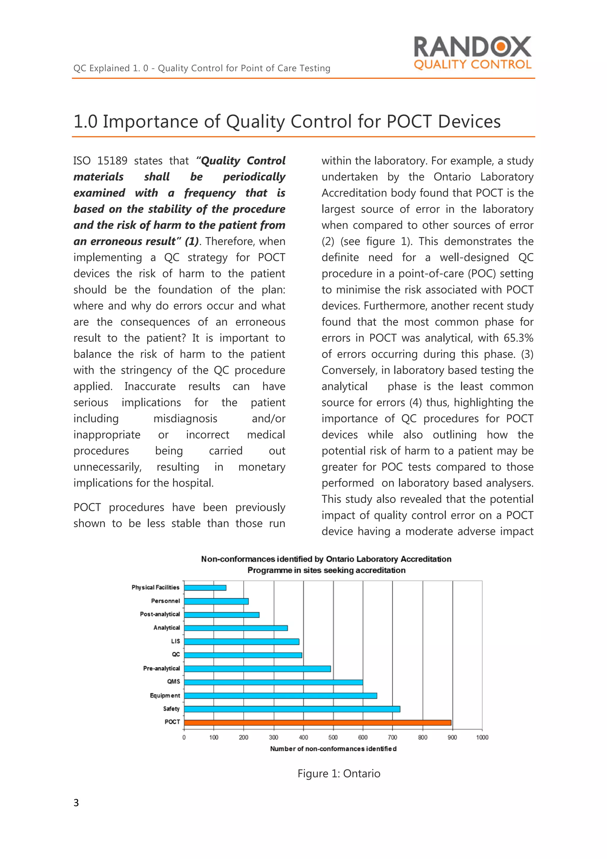 QC Explained 1. 0 - Quality Control for Point of Care Testing
3
1.0 Importance of Quality Control for POCT Devices
ISO 15189 states that “Quality Control
materials shall be periodically
examined with a frequency that is
based on the stability of the procedure
and the risk of harm to the patient from
an erroneous result” (1). Therefore, when
implementing a QC strategy for POCT
devices the risk of harm to the patient
should be the foundation of the plan:
where and why do errors occur and what
are the consequences of an erroneous
result to the patient? It is important to
balance the risk of harm to the patient
with the stringency of the QC procedure
applied. Inaccurate results can have
serious implications for the patient
including misdiagnosis and/or
inappropriate or incorrect medical
procedures being carried out
unnecessarily, resulting in monetary
implications for the hospital.
POCT procedures have been previously
shown to be less stable than those run
within the laboratory. For example, a study
undertaken by the Ontario Laboratory
Accreditation body found that POCT is the
largest source of error in the laboratory
when compared to other sources of error
(2) (see figure 1). This demonstrates the
definite need for a well-designed QC
procedure in a point-of-care (POC) setting
to minimise the risk associated with POCT
devices. Furthermore, another recent study
found that the most common phase for
errors in POCT was analytical, with 65.3%
of errors occurring during this phase. (3)
Conversely, in laboratory based testing the
analytical phase is the least common
source for errors (4) thus, highlighting the
importance of QC procedures for POCT
devices while also outlining how the
potential risk of harm to a patient may be
greater for POC tests compared to those
performed on laboratory based analysers.
This study also revealed that the potential
impact of quality control error on a POCT
device having a moderate adverse impact
Figure 1: Ontario
Study
 
