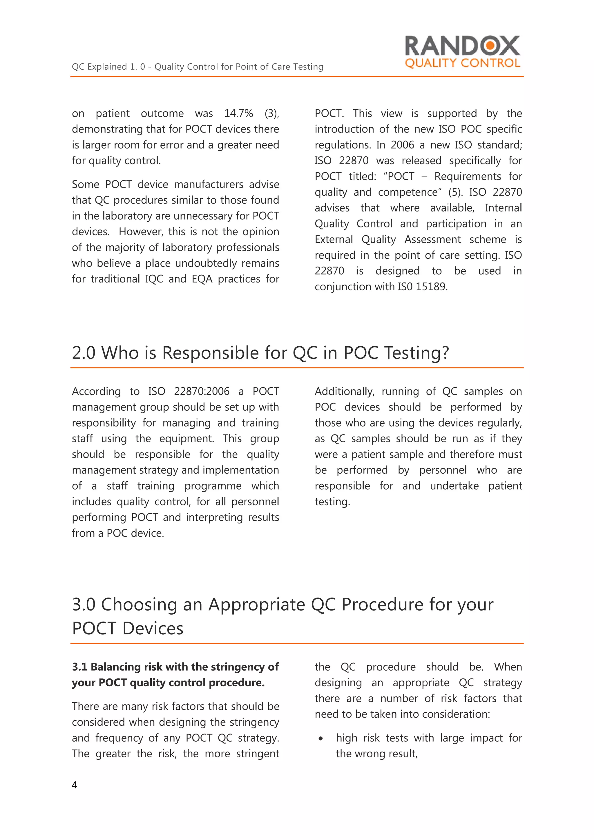 QC Explained 1. 0 - Quality Control for Point of Care Testing
4
on patient outcome was 14.7% (3),
demonstrating that for POCT devices there
is larger room for error and a greater need
for quality control.
Some POCT device manufacturers advise
that QC procedures similar to those found
in the laboratory are unnecessary for POCT
devices. However, this is not the opinion
of the majority of laboratory professionals
who believe a place undoubtedly remains
for traditional IQC and EQA practices for
POCT. This view is supported by the
introduction of the new ISO POC specific
regulations. In 2006 a new ISO standard;
ISO 22870 was released specifically for
POCT titled: “POCT – Requirements for
quality and competence” (5). ISO 22870
advises that where available, Internal
Quality Control and participation in an
External Quality Assessment scheme is
required in the point of care setting. ISO
22870 is designed to be used in
conjunction with IS0 15189.
2.0 Who is Responsible for QC in POC Testing?
According to ISO 22870:2006 a POCT
management group should be set up with
responsibility for managing and training
staff using the equipment. This group
should be responsible for the quality
management strategy and implementation
of a staff training programme which
includes quality control, for all personnel
performing POCT and interpreting results
from a POC device.
Additionally, running of QC samples on
POC devices should be performed by
those who are using the devices regularly,
as QC samples should be run as if they
were a patient sample and therefore must
be performed by personnel who are
responsible for and undertake patient
testing.
3.0 Choosing an Appropriate QC Procedure for your
POCT Devices
3.1 Balancing risk with the stringency of
your POCT quality control procedure.
There are many risk factors that should be
considered when designing the stringency
and frequency of any POCT QC strategy.
The greater the risk, the more stringent
the QC procedure should be. When
designing an appropriate QC strategy
there are a number of risk factors that
need to be taken into consideration:
 high risk tests with large impact for
the wrong result,
 