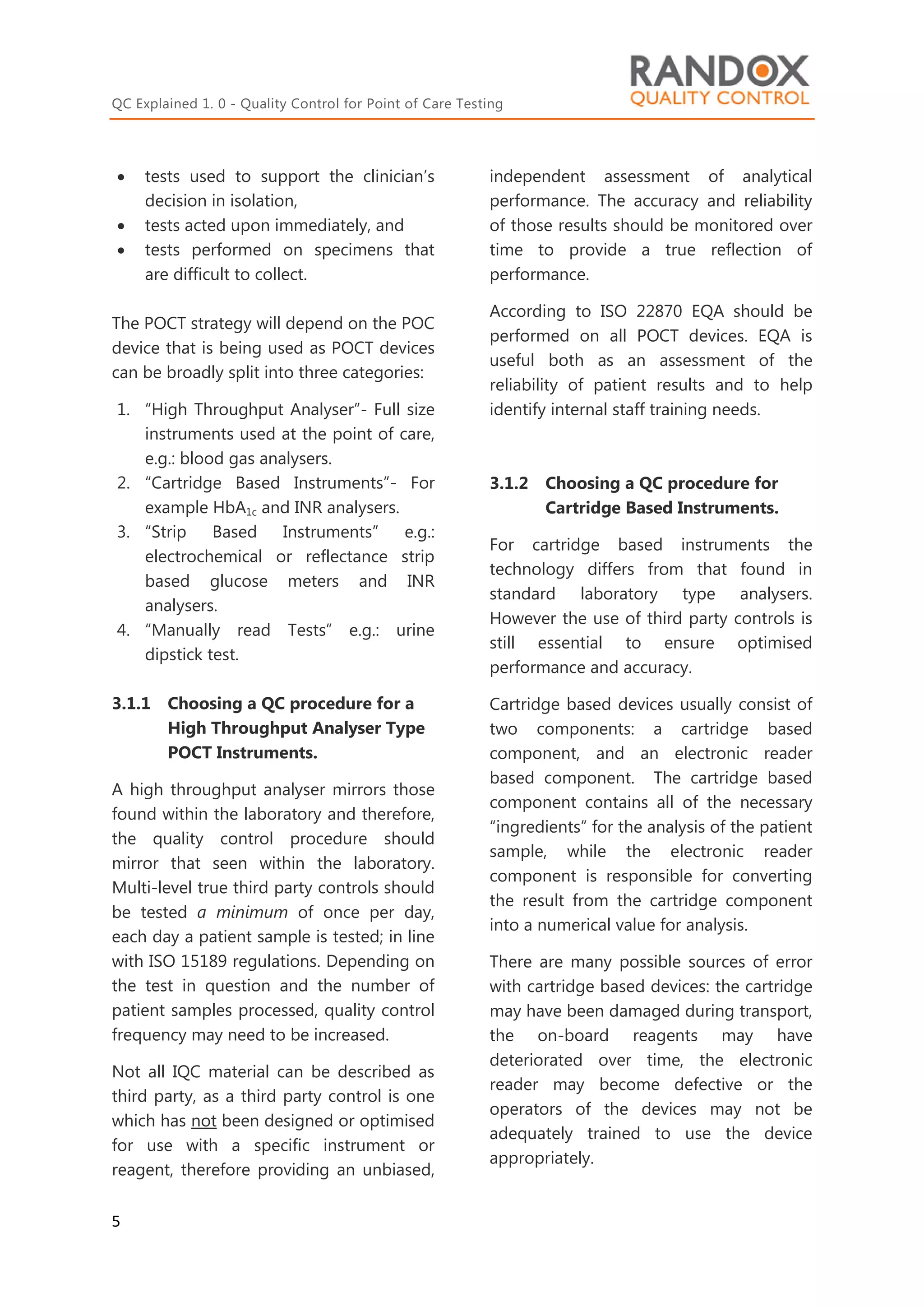 QC Explained 1. 0 - Quality Control for Point of Care Testing
5
 tests used to support the clinician’s
decision in isolation,
 tests acted upon immediately, and
 tests performed on specimens that
are difficult to collect.
The POCT strategy will depend on the POC
device that is being used as POCT devices
can be broadly split into three categories:
1. “High Throughput Analyser”- Full size
instruments used at the point of care,
e.g.: blood gas analysers.
2. “Cartridge Based Instruments”- For
example HbA1c and INR analysers.
3. “Strip Based Instruments” e.g.:
electrochemical or reflectance strip
based glucose meters and INR
analysers.
4. “Manually read Tests” e.g.: urine
dipstick test.
3.1.1 Choosing a QC procedure for a
High Throughput Analyser Type
POCT Instruments.
A high throughput analyser mirrors those
found within the laboratory and therefore,
the quality control procedure should
mirror that seen within the laboratory.
Multi-level true third party controls should
be tested a minimum of once per day,
each day a patient sample is tested; in line
with ISO 15189 regulations. Depending on
the test in question and the number of
patient samples processed, quality control
frequency may need to be increased.
Not all IQC material can be described as
third party, as a third party control is one
which has not been designed or optimised
for use with a specific instrument or
reagent, therefore providing an unbiased,
independent assessment of analytical
performance. The accuracy and reliability
of those results should be monitored over
time to provide a true reflection of
performance.
According to ISO 22870 EQA should be
performed on all POCT devices. EQA is
useful both as an assessment of the
reliability of patient results and to help
identify internal staff training needs.
3.1.2 Choosing a QC procedure for
Cartridge Based Instruments.
For cartridge based instruments the
technology differs from that found in
standard laboratory type analysers.
However the use of third party controls is
still essential to ensure optimised
performance and accuracy.
Cartridge based devices usually consist of
two components: a cartridge based
component, and an electronic reader
based component. The cartridge based
component contains all of the necessary
“ingredients” for the analysis of the patient
sample, while the electronic reader
component is responsible for converting
the result from the cartridge component
into a numerical value for analysis.
There are many possible sources of error
with cartridge based devices: the cartridge
may have been damaged during transport,
the on-board reagents may have
deteriorated over time, the electronic
reader may become defective or the
operators of the devices may not be
adequately trained to use the device
appropriately.
 