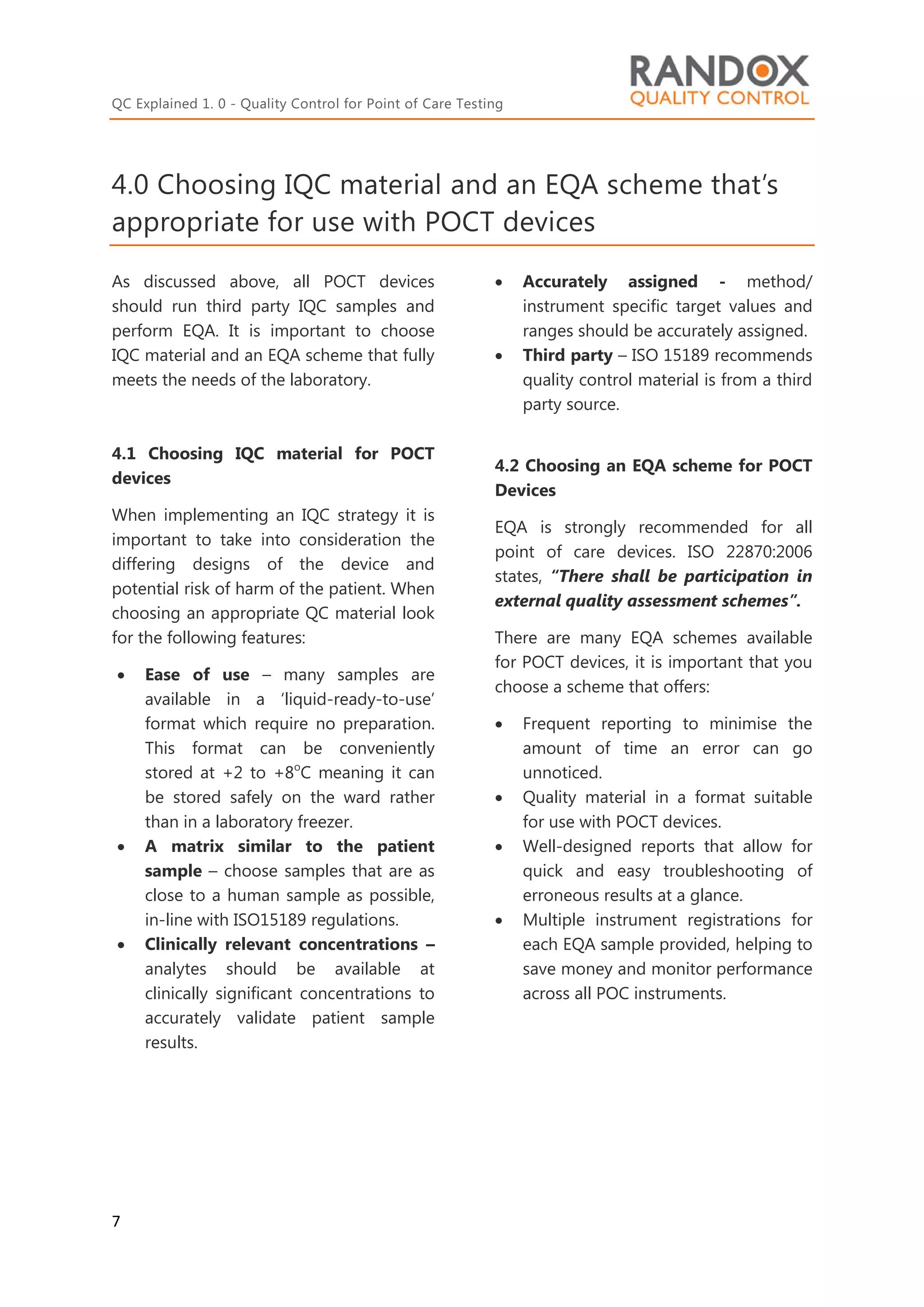 QC Explained 1. 0 - Quality Control for Point of Care Testing
7
4.0 Choosing IQC material and an EQA scheme that’s
appropriate for use with POCT devices
As discussed above, all POCT devices
should run third party IQC samples and
perform EQA. It is important to choose
IQC material and an EQA scheme that fully
meets the needs of the laboratory.
4.1 Choosing IQC material for POCT
devices
When implementing an IQC strategy it is
important to take into consideration the
differing designs of the device and
potential risk of harm of the patient. When
choosing an appropriate QC material look
for the following features:
 Ease of use – many samples are
available in a ‘liquid-ready-to-use’
format which require no preparation.
This format can be conveniently
stored at +2 to +8o
C meaning it can
be stored safely on the ward rather
than in a laboratory freezer.
 A matrix similar to the patient
sample – choose samples that are as
close to a human sample as possible,
in-line with ISO15189 regulations.
 Clinically relevant concentrations –
analytes should be available at
clinically significant concentrations to
accurately validate patient sample
results.
 Accurately assigned - method/
instrument specific target values and
ranges should be accurately assigned.
 Third party – ISO 15189 recommends
quality control material is from a third
party source.
4.2 Choosing an EQA scheme for POCT
Devices
EQA is strongly recommended for all
point of care devices. ISO 22870:2006
states, “There shall be participation in
external quality assessment schemes”.
There are many EQA schemes available
for POCT devices, it is important that you
choose a scheme that offers:
 Frequent reporting to minimise the
amount of time an error can go
unnoticed.
 Quality material in a format suitable
for use with POCT devices.
 Well-designed reports that allow for
quick and easy troubleshooting of
erroneous results at a glance.
 Multiple instrument registrations for
each EQA sample provided, helping to
save money and monitor performance
across all POC instruments.
 