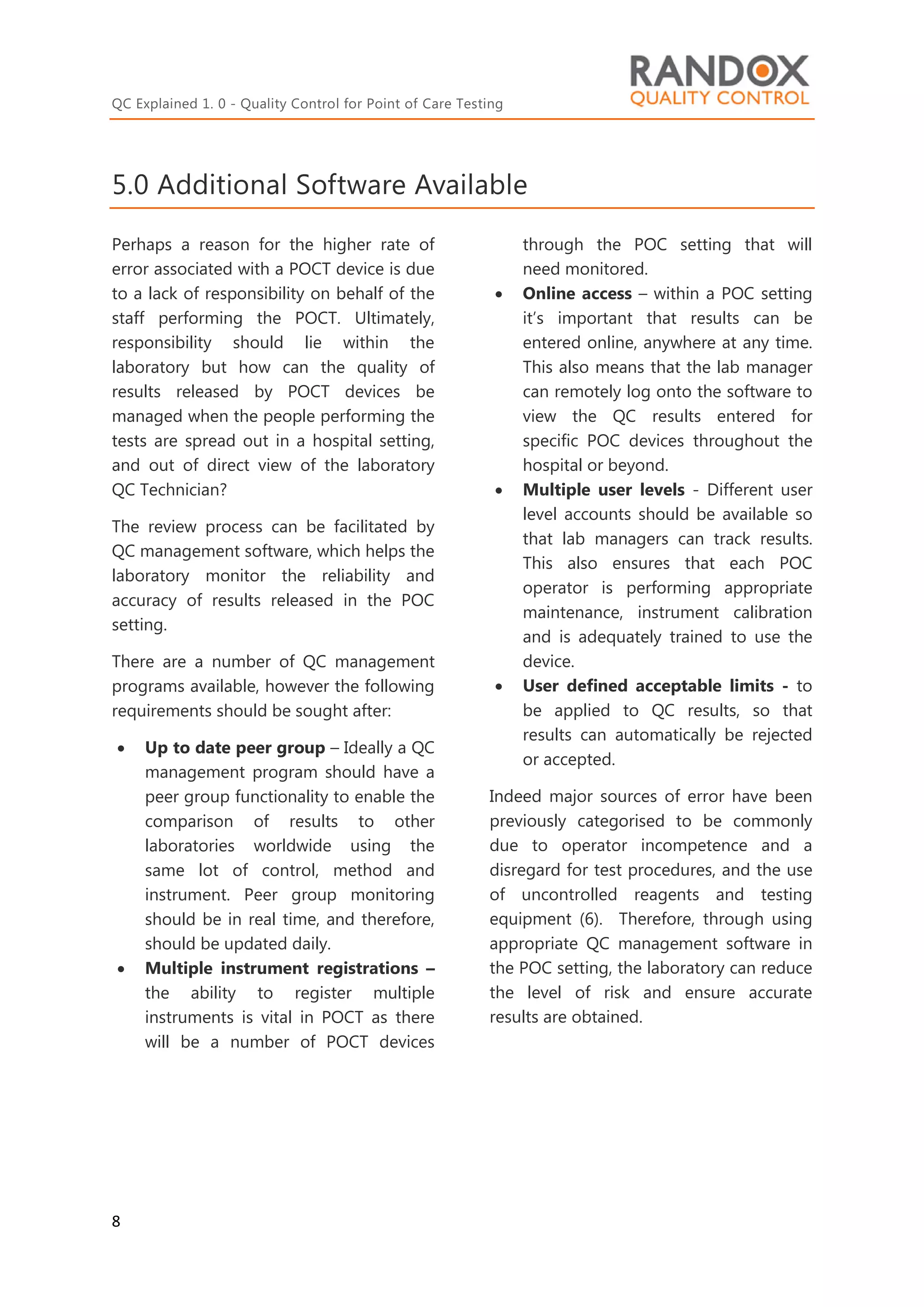 QC Explained 1. 0 - Quality Control for Point of Care Testing
8
5.0 Additional Software Available
Perhaps a reason for the higher rate of
error associated with a POCT device is due
to a lack of responsibility on behalf of the
staff performing the POCT. Ultimately,
responsibility should lie within the
laboratory but how can the quality of
results released by POCT devices be
managed when the people performing the
tests are spread out in a hospital setting,
and out of direct view of the laboratory
QC Technician?
The review process can be facilitated by
QC management software, which helps the
laboratory monitor the reliability and
accuracy of results released in the POC
setting.
There are a number of QC management
programs available, however the following
requirements should be sought after:
 Up to date peer group – Ideally a QC
management program should have a
peer group functionality to enable the
comparison of results to other
laboratories worldwide using the
same lot of control, method and
instrument. Peer group monitoring
should be in real time, and therefore,
should be updated daily.
 Multiple instrument registrations –
the ability to register multiple
instruments is vital in POCT as there
will be a number of POCT devices
through the POC setting that will
need monitored.
 Online access – within a POC setting
it’s important that results can be
entered online, anywhere at any time.
This also means that the lab manager
can remotely log onto the software to
view the QC results entered for
specific POC devices throughout the
hospital or beyond.
 Multiple user levels - Different user
level accounts should be available so
that lab managers can track results.
This also ensures that each POC
operator is performing appropriate
maintenance, instrument calibration
and is adequately trained to use the
device.
 User defined acceptable limits - to
be applied to QC results, so that
results can automatically be rejected
or accepted.
Indeed major sources of error have been
previously categorised to be commonly
due to operator incompetence and a
disregard for test procedures, and the use
of uncontrolled reagents and testing
equipment (6). Therefore, through using
appropriate QC management software in
the POC setting, the laboratory can reduce
the level of risk and ensure accurate
results are obtained.
 