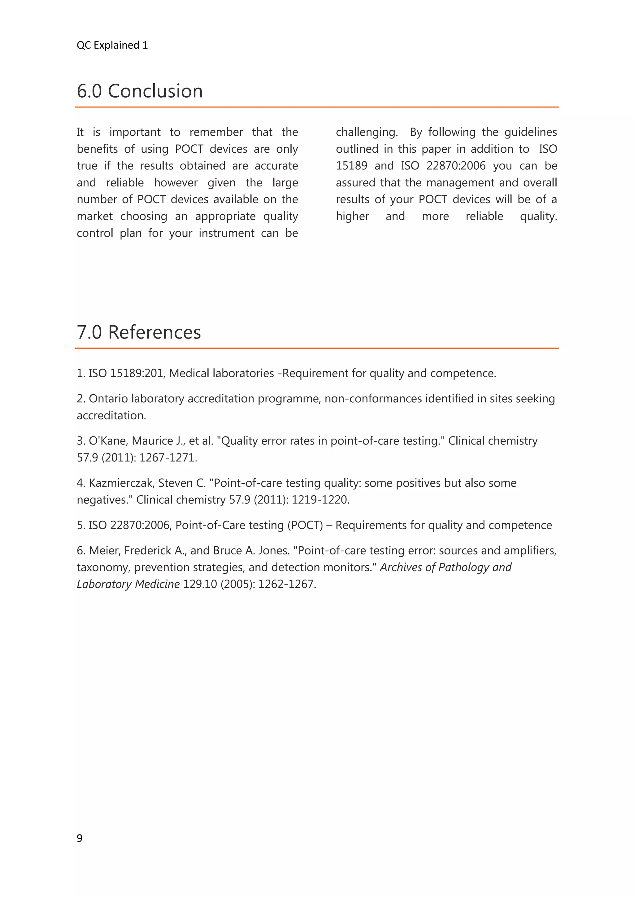 QC Explained 1
9
6.0 Conclusion
It is important to remember that the
benefits of using POCT devices are only
true if the results obtained are accurate
and reliable however given the large
number of POCT devices available on the
market choosing an appropriate quality
control plan for your instrument can be
challenging. By following the guidelines
outlined in this paper in addition to ISO
15189 and ISO 22870:2006 you can be
assured that the management and overall
results of your POCT devices will be of a
higher and more reliable quality.
7.0 References
1. ISO 15189:201, Medical laboratories -Requirement for quality and competence.
2. Ontario laboratory accreditation programme, non-conformances identified in sites seeking
accreditation.
3. O'Kane, Maurice J., et al. "Quality error rates in point-of-care testing." Clinical chemistry
57.9 (2011): 1267-1271.
4. Kazmierczak, Steven C. "Point-of-care testing quality: some positives but also some
negatives." Clinical chemistry 57.9 (2011): 1219-1220.
5. ISO 22870:2006, Point-of-Care testing (POCT) – Requirements for quality and competence
6. Meier, Frederick A., and Bruce A. Jones. "Point-of-care testing error: sources and amplifiers,
taxonomy, prevention strategies, and detection monitors." Archives of Pathology and
Laboratory Medicine 129.10 (2005): 1262-1267.
 