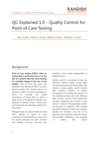 QC Explained 1. 0 - Quality Control for Point of Care Testing
1
QC Explained 1.0 - Quality Control for
Point of Care Testing
Kee, Sarah., Adams, Lynsey., Whyte, Carla J., McVicker, Louise.
Background
Point of care testing (POCT) refers to
testing that is performed near or at the
site of a patient with the result leading
to a possible change in the care of the
patient. Over the past few years, the
popularity and demand of POCT has been
growing rapidly. This should come as no
surprise as there are many advantages to
POCT, for example, the added
convenience of being able to obtain a
rapid result at the patient’s bedside, thus
allowing immediate action, saving time
and improving the potential outcome for
the patient.
Although there are many benefits of using
POCT devices in terms of their
convenience, these benefits are only true if
the results produced are both accurate
and reliable. Ensuring accuracy and
reliability is the primary responsibility of
Quality Control.
Quality control is composed of two key
elements; internal quality control (IQC)
and external quality assessment (EQA). IQC
involves running quality control material
that contains analytes of known
concentration to monitor the precision of
the analytical process over time. Whereas
EQA involves running blind patient-like
samples, comparing your results to peer
results, in order to retrospectively monitor
the accuracy of reporting. EQA samples
should be treated as if they were a patient
sample and therefore must be run by
personnel who would be using the device.
This provides confidence in the reliability
of patient test results.
 