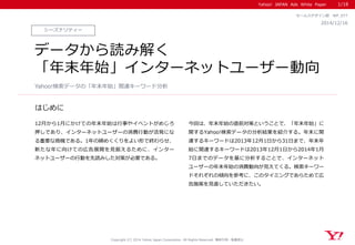Yahoo! JAPAN Ads White Paper 
はじめに 
Copyright (C) 2014 Yahoo Japan Corporation. All Rights Reserved. 無断引用・転載禁止 
シーズナリティー 
2014/12/16 
セールスデザイン部 WP_077 
データから読み解く 
「年末年始」インターネットユーザー動向 
12月から1月にかけての年末年始は行事やイベントがめじろ 押しであり、インターネットユーザーの消費行動が活発にな る重要な商機である。1年の締めくくりをよい形で終わらせ、 新たな年に向けての広告展開を見据えるために、インター ネットユーザーの行動を先読みした対策が必要である。 
今回は、年末年始の直前対策ということで、「年末年始」に 関するYahoo!検索データの分析結果を紹介する。年末に関 連するキーワードは2013年12月1日から31日まで、年末年 始に関連するキーワードは2013年12月1日から2014年1月 7日までのデータを基に分析することで、インターネット ユーザーの年末年始の消費動向が見えてくる。検索キーワー ドそれぞれの傾向を参考に、このタイミングであらためて広 告施策を見直していただきたい。 
Yahoo!検索データの「年末年始」関連キーワード分析 
1/18  