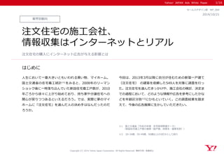 Yahoo! JAPAN Ads White Paper
はじめに
Copyright (C) 2014 Yahoo Japan Corporation. All Rights Reserved. 無断引用・転載禁止
業界別動向
2014/10/21
セールスデザイン部 WP_069
注文住宅の施工会社、
情報収集はインターネットとリアル
人生において一番大きいともいわれる買い物、マイホーム。
国土交通省の住宅着工統計※1をみると、2008年のリーマン
ショック後に一時落ち込んでいた新設住宅着工戸数が、2010
年ごろから徐々に上がり始めており、持ち家や分譲住宅への
関心が戻りつつあるといえるだろう。では、実際に夢のマイ
ホームに「注文住宅」を選んだ人の決め手はなんだったのだ
ろうか。
今回は、2013年3月以降に自分が住むための新築一戸建て
（注文住宅） の建築を依頼した549人を対象に調査を行っ
た。注文住宅を選んだきっかけや、施工会社の検討、決定ま
での過程において、どのような情報や広告を参考にしたかな
どを年齢区分別※2にひもといていく。この調査結果を踏ま
えて、今後の広告施策に生かしていただきたい。
注文住宅の購入にインターネット広告が与える影響とは
1/16
※1 国土交通省「平成25年度 住宅経済関連データ」
（新設住宅着工戸数の推移（総戸数、持家系・借家系別））
※2 20-34歳、35-49歳、50歳以上の3区分として紹介
 
