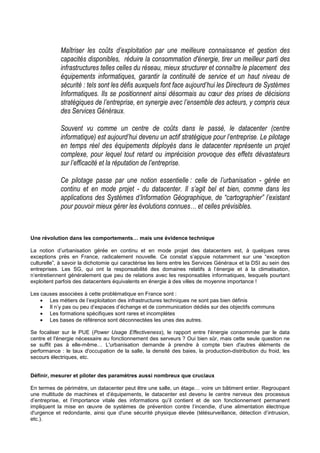 Maîtriser les coûts d’exploitation par une meilleure connaissance et gestion des
            capacités disponibles, réduire la consommation d'énergie, tirer un meilleur parti des
            infrastructures telles celles du réseau, mieux structurer et connaître le placement des
            équipements informatiques, garantir la continuité de service et un haut niveau de
            sécurité : tels sont les défis auxquels font face aujourd’hui les Directeurs de Systèmes
            Informatiques. Ils se positionnent ainsi désormais au cœur des prises de décisions
            stratégiques de l’entreprise, en synergie avec l’ensemble des acteurs, y compris ceux
            des Services Généraux.

            Souvent vu comme un centre de coûts dans le passé, le datacenter (centre
            informatique) est aujourd’hui devenu un actif stratégique pour l’entreprise. Le pilotage
            en temps réel des équipements déployés dans le datacenter représente un projet
            complexe, pour lequel tout retard ou imprécision provoque des effets dévastateurs
            sur l’efficacité et la réputation de l’entreprise.

            Ce pilotage passe par une notion essentielle : celle de l’urbanisation - gérée en
            continu et en mode projet - du datacenter. Il s’agit bel et bien, comme dans les
            applications des Systèmes d’Information Géographique, de “cartographier” l’existant
            pour pouvoir mieux gérer les évolutions connues… et celles prévisibles.



Une révolution dans les comportements… mais une évidence technique

La notion d’urbanisation gérée en continu et en mode projet des datacenters est, à quelques rares
exceptions près en France, radicalement nouvelle. Ce constat s’appuie notamment sur une “exception
culturelle”, à savoir la dichotomie qui caractérise les liens entre les Services Généraux et la DSI au sein des
entreprises. Les SG, qui ont la responsabilité des domaines relatifs à l’énergie et à la climatisation,
n’entretiennent généralement que peu de relations avec les responsables informatiques, lesquels pourtant
exploitent parfois des datacenters équivalents en énergie à des villes de moyenne importance !

Les causes associées à cette problématique en France sont :
    • Les métiers de l’exploitation des infrastructures techniques ne sont pas bien définis
    • Il n’y pas ou peu d’espaces d’échange et de communication dédiés sur des objectifs communs
    • Les formations spécifiques sont rares et incomplètes
    • Les bases de référence sont déconnectées les unes des autres.

Se focaliser sur le PUE (Power Usage Effectiveness), le rapport entre l'énergie consommée par le data
centre et l'énergie nécessaire au fonctionnement des serveurs ? Oui bien sûr, mais cette seule question ne
se suffit pas à elle-même… L'urbanisation demande à prendre à compte bien d'autres éléments de
performance : le taux d'occupation de la salle, la densité des baies, la production-distribution du froid, les
secours électriques, etc.


Définir, mesurer et piloter des paramètres aussi nombreux que cruciaux

En termes de périmètre, un datacenter peut être une salle, un étage… voire un bâtiment entier. Regroupant
une multitude de machines et d’équipements, le datacenter est devenu le centre nerveux des processus
d’entreprise, et l’importance vitale des informations qu’il contient et de son fonctionnement permanent
impliquent la mise en œuvre de systèmes de prévention contre l’incendie, d’une alimentation électrique
d'urgence et redondante, ainsi que d'une sécurité physique élevée (télésurveillance, détection d’intrusion,
etc.).
 