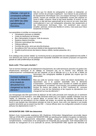 Dès lors que l’on décide de cartographier et piloter un datacenter, un
 Urbaniser, c’est avoir la        certain nombre de principes s’appliquent : tout d’abord ne pas positionner
 connaissance suffisante          les équipements informatiques sans une analyse technique et capacitaire
                                  précise, incluant par exemple une implantation suivant des espaces en
 et à jour de l’existant          zones à faible, moyenne, haute et très haute densités. Et surtout, ne pas
 pour définir des cibles          dresser un état des lieux approximatif de six mois en six mois, mais tenir
 opérationnelles et               continuellement à jour une cartographie exhaustive des équipements et
                                  des infrastructures techniques. Ceci, non seulement pour pouvoir
 financières.                     simplifier, optimiser, rendre plus flexible en continu, mais aussi pour mieux
                                  transformer et investir.

Les paramètres à contrôler ne manquent pas :
    • Climatisation (précision et stabilité),
    • Unités de distribution de l'énergie,
    • Bloc d'alimentation d'urgence, unité de secours,
    • Système d'alerte d'incendie,
    • Extinction automatique des incendies,
    • Vidéosurveillance,
    • Contrôle des accès, ainsi que sécurité physique,
    • Surveillance 24x7 des serveurs dédiés et des équipements télécoms,
    • Qualité et performances des liaisons réseaux (débits, bandes passantes, etc.),
    • etc.

Si le catalogue des produits “dédiés” au monitoring de tel ou tel paramètre est indiscutablement très étoffé, il
n’en demeure pas moins qu’il est pratiquement impossible d’identifier une solution proposant une approche
globale de cette problématique de pilotage.


Quels outils ? Pour quels résultats ?

Tant en termes d’énergie que de déploiement d’équipements, les outils techniques associés à la gestion des
infrastructures techniques et de câblage ne manquent pas sur le marché. Leur efficacité est
malheureusement contrebalancée par leur disparité, et par la difficulté qu’il y a, de ce fait, à établir (et
                                harmoniser) une cartographie détaillée et globale des moyens que l’on
                                désire piloter.
 Comment maîtriser à
 coup sûr les interactions        Mais ces outils de “premier niveau”, même s’ils étaient standardisés, ne
 et les impacts du                répondraient pas à la question essentielle dans la démarche
                                  d’urbanisation : comment exploiter leurs données en matière de gestion
 déroulement d’un                 des changements, et restituer, à tout moment, une synthèse pertinente en
 changement sur tous les          fonction de chacun des projets de la DSI ? Autrement dit : comment
                                  maîtriser à coup sûr les interactions et les impacts du déroulement d’un
 éléments ?                       changement sur tous les éléments ?

Les témoignages des DSI ayant tenté de déployer de tels outils ponctuels sont marqués par un sentiment
d’insatisfaction et de frustration. Une réelle demande existe pour une solution capable d’adresser tous les
“objets” du datacenter, sur un spectre élargi, et pouvant offrir au DSI l’ensemble des éléments de
compréhension qui permettront à la fois d’étayer ses projets, de prendre des décisions pertinentes et de
fournir à ses équipes des informations précises de mise en œuvre. Avec enfin une réponse à une double
question lancinante que se posent tous les DSI : « Suis-je efficace dans ma configuration actuelle et suis-je
prêt pour les déploiements à venir ? »


DATACENTER ONE: l’ERP des datacenters

Héritant d’une incomparable expérience SIG (Systèmes d’Information Géographique) accumulée depuis
1983 par STAR-APIC, la solution DATACENTER ONE est spécifiquement dédiée à la gestion de bâtiments,
d’infrastructures et d'équipements (datacenters, câblage, espaces), en regroupant deux approches
complémentaires : l’urbanisation et la cartographie de l’ensemble des composants. Outil indispensable à la
conduite du changement et à la continuité de service, DATACENTER ONE apporte des éléments de
 