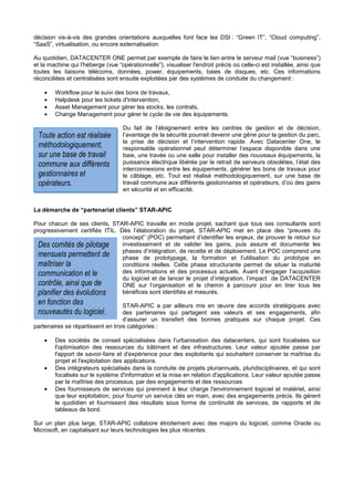 décision vis-à-vis des grandes orientations auxquelles font face les DSI : “Green IT”, “Cloud computing”,
“SaaS”, virtualisation, ou encore externalisation.

Au quotidien, DATACENTER ONE permet par exemple de faire le lien entre le serveur mail (vue “business”)
et la machine qui l'héberge (vue “opérationnelle”), visualiser l'endroit précis où celle-ci est installée, ainsi que
toutes les liaisons télécoms, données, power, équipements, baies de disques, etc. Ces informations
réconciliées et centralisées sont ensuite exploitées par des systèmes de conduite du changement :

    •   Workflow pour le suivi des bons de travaux,
    •   Helpdesk pour les tickets d'intervention,
    •   Asset Management pour gérer les stocks, les contrats,
    •   Change Management pour gérer le cycle de vie des équipements.

                                    Du fait de l’éloignement entre les centres de gestion et de décision,
 Toute action est réalisée          l’avantage de la sécurité pourrait devenir une gêne pour la gestion du parc,
                                    la prise de décision et l’intervention rapide. Avec Datacenter One, le
 méthodologiquement,                responsable opérationnel peut déterminer l’espace disponible dans une
 sur une base de travail            baie, une travée ou une salle pour installer des nouveaux équipements, la
 commune aux différents             puissance électrique libérée par le retrait de serveurs obsolètes, l’état des
                                    interconnexions entre les équipements, générer les bons de travaux pour
 gestionnaires et                   le câblage, etc. Tout est réalisé méthodologiquement, sur une base de
 opérateurs.                        travail commune aux différents gestionnaires et opérateurs, d’où des gains
                                    en sécurité et en efficacité.


La démarche de “partenariat clients” STAR-APIC

Pour chacun de ses clients, STAR-APIC travaille en mode projet, sachant que tous ses consultants sont
progressivement certifiés ITIL. Dès l’élaboration du projet, STAR-APIC met en place des “preuves du
                                 concept” (POC) permettant d’identifier les enjeux, de prouver le retour sur
 Des comités de pilotage         investissement et de valider les gains, puis assure et documente les
                                 phases d’intégration, de recette et de déploiement. Le POC comprend une
 mensuels permettent de          phase de prototypage, la formation et l’utilisation du prototype en
 maîtriser la                    conditions réelles. Cette phase structurante permet de situer la maturité
 communication et le             des informations et des processus actuels. Avant d’engager l’acquisition
                                 du logiciel et de lancer le projet d’intégration, l’impact de DATACENTER
 contrôle, ainsi que de          ONE sur l’organisation et le chemin à parcourir pour en tirer tous les
 planifier des évolutions        bénéfices sont identifiés et mesurés.
 en fonction des                   STAR-APIC a par ailleurs mis en œuvre des accords stratégiques avec
 nouveautés du logiciel.           des partenaires qui partagent ses valeurs et ses engagements, afin
                                   d’assurer un transfert des bonnes pratiques sur chaque projet. Ces
partenaires se répartissent en trois catégories :

    •   Des sociétés de conseil spécialisées dans l'urbanisation des datacenters, qui sont focalisées sur
        l'optimisation des ressources du bâtiment et des infrastructures. Leur valeur ajoutée passe par
        l'apport de savoir-faire et d'expérience pour des exploitants qui souhaitent conserver la maîtrise du
        projet et l'exploitation des applications.
    •   Des intégrateurs spécialisés dans la conduite de projets pluriannuels, pluridisciplinaires, et qui sont
        focalisés sur le système d'information et la mise en relation d'applications. Leur valeur ajoutée passe
        par la maîtrise des processus, par des engagements et des ressources
    •   Des fournisseurs de services qui prennent à leur charge l'environnement logiciel et matériel, ainsi
        que leur exploitation, pour fournir un service clés en main, avec des engagements précis. Ils gèrent
        le quotidien et fournissent des résultats sous forme de continuité de services, de rapports et de
        tableaux de bord.

Sur un plan plus large, STAR-APIC collabore étroitement avec des majors du logiciel, comme Oracle ou
Microsoft, en capitalisant sur leurs technologies les plus récentes.
 