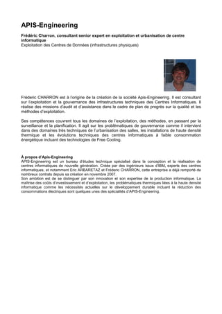 APIS-Engineering
Frédéric Charron, consultant senior expert en exploitation et urbanisation de centre
informatique
Exploitation des Centres de Données (infrastructures physiques)




Fréderic CHARRON est à l’origine de la création de la société Apis-Engineering. Il est consultant
sur l’exploitation et la gouvernance des infrastructures techniques des Centres Informatiques. Il
réalise des missions d’audit et d’assistance dans le cadre de plan de progrès sur la qualité et les
méthodes d’exploitation.

Ses compétences couvrent tous les domaines de l’exploitation, des méthodes, en passant par la
surveillance et la planification. Il agit sur les problématiques de gouvernance comme il intervient
dans des domaines très techniques de l’urbanisation des salles, les installations de haute densité
thermique et les évolutions techniques des centres informatiques à faible consommation
énergétique incluant des technologies de Free Cooling.



À propos d’Apis-Engineering
APIS-Engineering est un bureau d’études technique spécialisé dans la conception et la réalisation de
centres informatiques de nouvelle génération. Créée par des ingénieurs issus d’IBM, experts des centres
informatiques, et notamment Eric ARBARETAZ et Fréderic CHARRON, cette entreprise a déjà remporté de
nombreux contrats depuis sa création en novembre 2007.
Son ambition est de se distinguer par son innovation et son expertise de la production informatique. La
maîtrise des coûts d’investissement et d’exploitation, les problématiques thermiques liées à la haute densité
informatique comme les nécessités actuelles sur le développement durable incluant la réduction des
consommations électriques sont quelques unes des spécialités d’APIS-Engineering.
 
