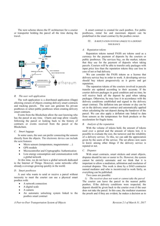 A Peer-to-Peer Transportation System of Objects Revision 2.1 of March 31, 2017
The next scheme shows the IT architecture for a courier
or transporter holding the parcel all the time during the
travel.
B. The user web application
The web application is a distributed application (Dapp)
allowing owners of objects creating delivery smart contracts
and tracking parcels. The user can generate his private
postboxes or select public postboxes when creating delivery
smart contracts.
Events from the Blockchain allow the user knowing who
has the parcel at any time. Charts and map allow visually
following the parcel or looking back to the history of
contracts or events received from the parcel or the
Blockchain.
C. Smart luggage
In some cases, the user can prefer connecting the sensors
directly from the objects. The electronic device can include
the next features:
 Micro sensors (temperature, magnetometer …)
 GPS module
 Microcontroller and Cryptographic Authentication
 Low-energy consumption and communication with
a global network
At this time, we do not have a global network dedicated
to the Internet of Things. However, some networks offer
already a coverage growing quickly in the world.
D. Smart postboxes
A user who wants to send or receive a parcel without
necessity to meet the courier can use a physical smart
postbox with:
 A network connection
 A digital scale
 A camera
 An automatic unlocking system linked to the
postbox smart contract
A smart contract is created for each postbox. For public
postboxes, rental fee and maximum deposit can be
predefined in the smart contract by the postbox owner.
IV. A REPUTATION SYSTEM LINKED TO A DEPOSIT
INSURANCE
A. Reputation tokens
Reputation tokens named PASS are tokens used as a
currency for the payment of deposits by the couriers or
public postboxes. The services buy, on the market, tokens
that they use for the payment of deposits when taking
parcels. Couriers will be able to transfer only packages with
input price less than the reputation tokens they can lose in
case of not or bad delivery.
We can consider the PASS tokens as a license that
delivery service buy in order to work. A developing service
should buy tokens progressively as it grows and get
reputation.
The reputation tokens of the couriers involved in parcels
transfer are updated according to their accurate. If the
courier delivers packages in good condition and on time, he
will receive back all the deposit he paid when taking
packages. Otherwise, he may lose it in accordance with the
delivery conditions established and signed in the delivery
smart contract. The deflation rate per minute or day can be
set in the delivery smart contract and automatically applied
when calculating the net deposit during the handover of the
parcel. We can also apply a deflation rate linked to data
from sensors as the temperature for fresh products or the
acceleration for fragile items.
B. Analysis of the reputation
With the volume of tokens held, the amount of tokens
used over a period and the amount of tokens lost, it is
possible to evaluate the size, the turnover and the reliability
of a delivery service. To this, we can add the appreciation
given by the users of the service. The set allows new users
to know among other things if the delivery service is
reputed or not.
C. Disputes
With smart contracts, smart stickers and smart objects,
disputes should be rare or easier to fix. However, the system
cannot be entirely automatic and we think that it is
important to allow a mediation, arbitration and resolution of
eventual disputes. This work is done by a DAO contractor
named mediator and who is incentivized to work fairly, as
everything can be published.
Two cases are possible:
1) The receiver does not want or cannot take the parcel
The courier can leave the parcel in the nearest public
postbox. If the delivery conditions were respected, the
deposit should be given back to the courier even if the user
does not take the parcel. In this case, the mediator examines
the proofs and if they are evident, he makes a decision as to
 