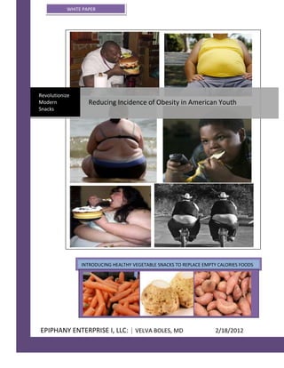 WHITE PAPER




Revolutionize
Modern             Reducing Incidence of Obesity in American Youth
Snacks




                INTRODUCING HEALTHY VEGETABLE SNACKS TO REPLACE EMPTY CALORIES FOODS




EPIPHANY ENTERPRISE I, LLC: | VELVA BOLES, MD                        2/18/2012
 