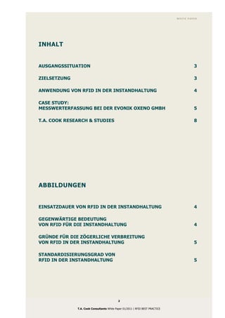 WHITE PAPER




INHALT


AUSGANGSSITUATION                                                                       3

ZIELSETZUNG                                                                             3

ANWENDUNG VON RFID IN DER INSTANDHALTUNG                                                4

CASE STUDY:
MESSWERTERFASSUNG BEI DER EVONIK OXENO GMBH                                             5

T.A. COOK RESEARCH & STUDIES                                                            8




ABBILDUNGEN


EINSATZDAUER VON RFID IN DER INSTANDHALTUNG                                             4

GEGENWÄRTIGE BEDEUTUNG
VON RFID FÜR DIE INSTANDHALTUNG                                                         4

GRÜNDE FÜR DIE ZÖGERLICHE VERBREITUNG
VON RFID IN DER INSTANDHALTUNG                                                          5

STANDARDISIERUNGSGRAD VON
RFID IN DER INSTANDHALTUNG                                                              5




                                            2

              T.A. Cook Consultants White Paper 01/2011 | RFID BEST PRACTICE
 