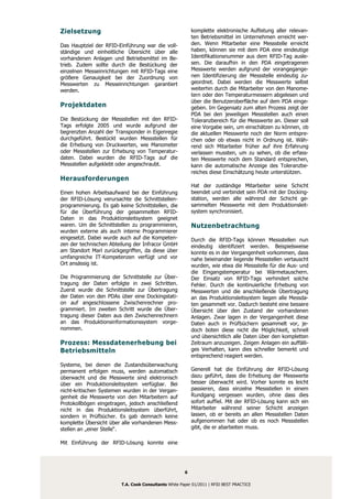Zielsetzung                                                komplette elektronische Auflistung aller relevan-
                                                           ten Betriebsmittel im Unternehmen erreicht wer-
Das Hauptziel der RFID-Einführung war die voll-            den. Wenn Mitarbeiter eine Messstelle erreicht
ständige und einheitliche Übersicht über alle              haben, können sie mit dem PDA eine eindeutige
vorhandenen Anlagen und Betriebsmittel im Be-              Identifikationsnummer aus dem RFID-Tag ausle-
trieb. Zudem sollte durch die Bestückung der               sen. Die daraufhin in den PDA eingetragenen
einzelnen Messeinrichtungen mit RFID-Tags eine             Messwerte werden aufgrund der vorangegange-
größere Genauigkeit bei der Zuordnung von                  nen Identifizierung der Messstelle eindeutig zu-
Messwerten zu Messeinrichtungen garantiert                 geordnet. Dabei werden die Messwerte selbst
werden.                                                    weiterhin durch die Mitarbeiter von den Manome-
                                                           tern oder den Temperaturmessern abgelesen und
                                                           über die Benutzeroberfläche auf dem PDA einge-
Projektdaten                                               geben. Im Gegensatz zum alten Prozess zeigt der
                                                           PDA bei den jeweiligen Messstellen auch einen
Die Bestückung der Messstellen mit den RFID-               Toleranzbereich für die Messwerte an. Dieser soll
Tags erfolgte 2005 und wurde aufgrund der                  eine Vorgabe sein, um einschätzen zu können, ob
begrenzten Anzahl der Transponder in Eigenregie            die aktuellen Messwerte noch der Norm entspre-
durchgeführt. Bestückt wurden Messstellen für              chen oder ob etwas nicht in Ordnung ist. Wäh-
die Erhebung von Druckwerten, wie Manometer                rend sich Mitarbeiter früher auf ihre Erfahrung
oder Messstellen zur Erhebung von Temperatur-              verlassen mussten, um zu sehen, ob die erfass-
daten. Dabei wurden die RFID-Tags auf die                  ten Messwerte noch dem Standard entsprechen,
Messstellen aufgeklebt oder angeschraubt.                  kann die automatische Anzeige des Toleranzbe-
                                                           reiches diese Einschätzung heute unterstützen.
Herausforderungen
                                                           Hat der zuständige Mitarbeiter seine Schicht
Einen hohen Arbeitsaufwand bei der Einführung              beendet und verbindet sein PDA mit der Docking-
der RFID-Lösung verursachte die Schnittstellen-            station, werden alle während der Schicht ge-
programmierung. Es gab keine Schnittstellen, die           sammelten Messwerte mit dem Produktionsleit-
für die Überführung der gesammelten RFID-                  system synchronisiert.
Daten in das Produktionsleitsystem geeignet
waren. Um die Schnittstellen zu programmieren,             Nutzenbetrachtung
wurden externe als auch interne Programmierer
eingesetzt. Dabei wurde auch auf die Kompeten-             Durch die RFID-Tags können Messstellen nun
zen der technischen Abteilung der Infracor GmbH            eindeutig identifiziert werden. Beispielsweise
am Standort Marl zurückgegriffen, da diese über            konnte es in der Vergangenheit vorkommen, dass
umfangreiche IT-Kompetenzen verfügt und vor                nahe beieinander liegende Messstellen vertauscht
Ort ansässig ist.                                          wurden, wie etwa die Messstelle für die Aus- und
                                                           die Eingangstemperatur bei Wärmetauschern.
Die Programmierung der Schnittstelle zur Über-             Der Einsatz von RFID-Tags verhindert solche
tragung der Daten erfolgte in zwei Schritten.              Fehler. Durch die kontinuierliche Erhebung von
Zuerst wurde die Schnittstelle zur Übertragung             Messwerten und die anschließende Übertragung
der Daten von den PDAs über eine Dockingstati-             an das Produktionsleitsystem liegen alle Messda-
on auf angeschlossene Zwischenrechner pro-                 ten gesammelt vor. Dadurch besteht eine bessere
grammiert. Im zweiten Schritt wurde die Über-              Übersicht über den Zustand der vorhandenen
tragung dieser Daten aus den Zwischenrechnern              Anlagen. Zwar lagen in der Vergangenheit diese
an das Produktionsinformationssystem vorge-                Daten auch in Prüfbüchern gesammelt vor, je-
nommen.                                                    doch boten diese nicht die Möglichkeit, schnell
                                                           und übersichtlich alle Daten über den kompletten
Prozess: Messdatenerhebung bei                             Zeitraum anzuzeigen. Zeigen Anlagen ein auffälli-
Betriebsmitteln                                            ges Verhalten, kann dies schneller bemerkt und
                                                           entsprechend reagiert werden.
Systeme, bei denen die Zustandsüberwachung
permanent erfolgen muss, werden automatisch                Generell hat die Einführung der RFID-Lösung
überwacht und die Messwerte sind elektronisch              dazu geführt, dass die Erhebung der Messwerte
über ein Produktionsleitsystem verfügbar. Bei              besser überwacht wird. Vorher konnte es leicht
nicht-kritischen Systemen wurden in der Vergan-            passieren, dass einzelne Messstellen in einem
genheit die Messwerte von den Mitarbeitern auf             Rundgang vergessen wurden, ohne dass dies
Protokollbögen eingetragen, jedoch anschließend            sofort auffiel. Mit der RFID-Lösung kann sich ein
nicht in das Produktionsleitsystem überführt,              Mitarbeiter während seiner Schicht anzeigen
sondern in Prüfbücher. Es gab demnach keine                lassen, ob er bereits an allen Messstellen Daten
komplette Übersicht über alle vorhandenen Mess-            aufgenommen hat oder ob es noch Messstellen
stellen an „einer Stelle“.                                 gibt, die er abarbeiten muss.

Mit Einführung der RFID-Lösung konnte eine




                                                       6

                         T.A. Cook Consultants White Paper 01/2011 | RFID BEST PRACTICE
 