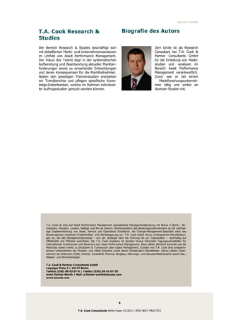 WHITE PAPER



T.A. Cook Research &                                                Biografie des Autors
Studies
Der Bereich Research & Studies beschäftigt sich                                              Jörn Grote ist als Research
mit detaillierten Markt- und Unternehmensanalysen                                            Consultant bei T.A. Cook &
im Umfeld von Asset Performance Management.                                                  Partner Consultants GmbH
Der Fokus des Teams liegt in der systematischen                                              für die Erstellung von Markt-
Aufbereitung und Beantwortung aktueller Marktan-                                             studien und -analysen im
forderungen sowie zu erwartender Entwicklungen                                               Bereich Asset Performance
und deren Konsequenzen für die Marktteilnehmer.                                              Management verantwortlich.
Neben den jeweiligen Themenstudien erarbeiten                                                Zuvor war er bei einem
wir Trendberichte und pflegen spezifische Know-                                                 Marktforschungsunterneh-
ledge-Datenbanken, welche im Rahmen individuel-                                              men tätig und wirkte an
ler Auftragsstudien genutzt werden können.                                                   diversen Studien mit.




    T.A. Cook ist eine auf Asset Performance Management spezialisierte Managementberatung mit Büros in Berlin, Bir-
    mingham, Houston, London, Raleigh und Rio de Janeiro. Kernkompetenz des Beratungsunternehmens ist die nachhal-
    tige Implementierung von Asset, Service und Operations Excellence. Als Change-Management-Spezialist setzt das
    Beratungshaus messbare Produktivitäts- und Wertsteigerung um. T.A. Cook bietet hierzu umfangreiche Dienstleistun-
    gen an, die alle Managementprozesse – von der Strategie über die Führung bis zur Organisation – nachhaltig auf
    Effektivität und Effizienz ausrichten. Die T.A. Cook Academy ist darüber hinaus führender Tagungsveranstalter für
    internationale Konferenzen und Seminare zum Asset Performance Management. Dazu zählen jährliche Summits wie die
    MainDays sowie Events zu Shutdown & Turnaround oder Capex Management. Kunden von T.A. Cook sind anlagenin-
    tensive Unternehmen der Prozess- und Utility-Industrie sowie deren Infrastruktur-Dienstleister. Hierzu zählen Unter-
    nehmen der Branchen Erdöl, Chemie, Kunststoff, Pharma, Bergbau, Nahrungs- und Genussmittelindustrie sowie Gas-,
    Wasser- und Stromversorger.

    T.A. Cook & Partner Consultants GmbH
    Leipziger Platz 2 | 10117 Berlin
    Telefon (030) 88 43 07-0 | Telefax (030) 88 43 07-30
    Anne Fischer-Werth | Mail: a.fischer-werth@tacook.com
    www.tacook.com




                                                                8

                              T.A. Cook Consultants White Paper 01/2011 | RFID BEST PRACTICE
 