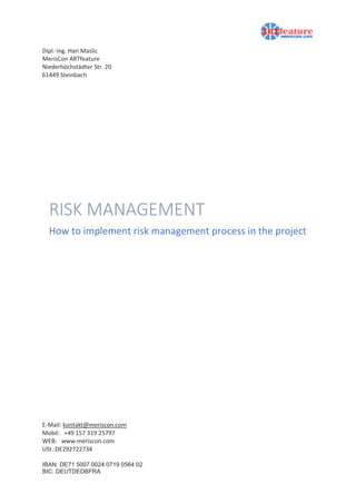 Dipl.-Ing. Hari Maslic
MerisCon ARTfeature
Niederhöchstädter Str. 20
61449 Steinbach
E-Mail: kontakt@meriscon.com
Mobil: +49 157 319 25797
WEB: www.meriscon.com
USt.:DE292722734
IBAN: DE71 5007 0024 0719 0564 02
BIC: DEUTDEDBFRA
RISK MANAGEMENT
How to implement risk management process in the project
 