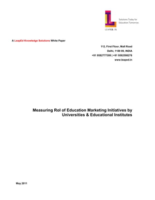 A LeapEd Knowledge Solutions White Paper

                                                   112, First Floor, Mall Road
                                                        Delhi, 1100 09, INDIA
                                             +91 9582777399 | +91 9582598276
                                                              www.leaped.in




               Measuring RoI of Education Marketing Initiatives by
                             Universities & Educational Institutes




   May 2011
 