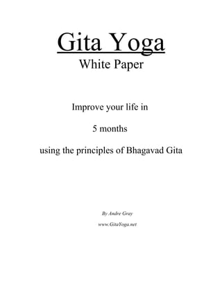 Gita Yoga
          White Paper


        Improve your life in

             5 months

using the principles of Bhagavad Gita




                By Andre Gray

               www.GitaYoga.net
 