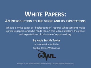 WHITE PAPERS:
AN INTRODUCTION TO THE GENRE AND ITS EXPECTATIONS
What is a white paper or “backgrounder” report? What contents make
up white papers, and who reads them? This vidcast explains the genre
           and expectations of this style of report-writing.

                       By Katie Trauth Taylor
                        In cooperation with the
                       Purdue Online Writing Lab
 