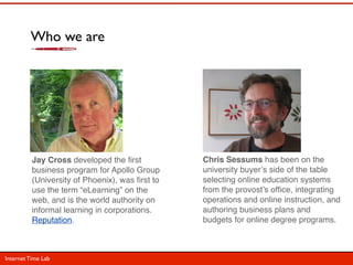 Who we are




          Jay Cross developed the ﬁrst           Chris Sessums has been on the
          business program f...