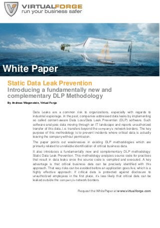 White Paper
Static Data Leak Prevention
Introducing a fundamentally new and
complementary DLP Methodology
By Andreas Wiegenstein, Virtual Forge
Data Leaks are a common risk to organizations, especially with regards to
industrial espionage. In the past, companies addressed data leaks by implementing
so called content-aware Data Loss/Data Leak Prevention (DLP) software. Such
software analyzes data moving through an IT landscape and reports unauthorized
transfer of this data, i.e. transfers beyond the company’s network borders. The key
purpose of this methodology is to prevent incidents where critical data is actually
leaving the company without permission.
The paper points out weaknesses in existing DLP methodologies which are
primarily related to unreliable identification of critical business data.
It also introduces a fundamentally new and complementary DLP methodology:
Static Data Leak Prevention. This methodology analyzes source code for practices
that result in data leaks once the source code is compiled and executed. A key
advantage is that critical business data can be precisely identified with this
approach. That way risks can be avoided before an application goes live, which is a
highly effective approach: If critical data is protected against disclosure to
unauthorized employees in the first place, it’s less likely that critical data can be
leaked outside the company’s network borders.
Request the WhitePaper at www.virtualforge.com
 