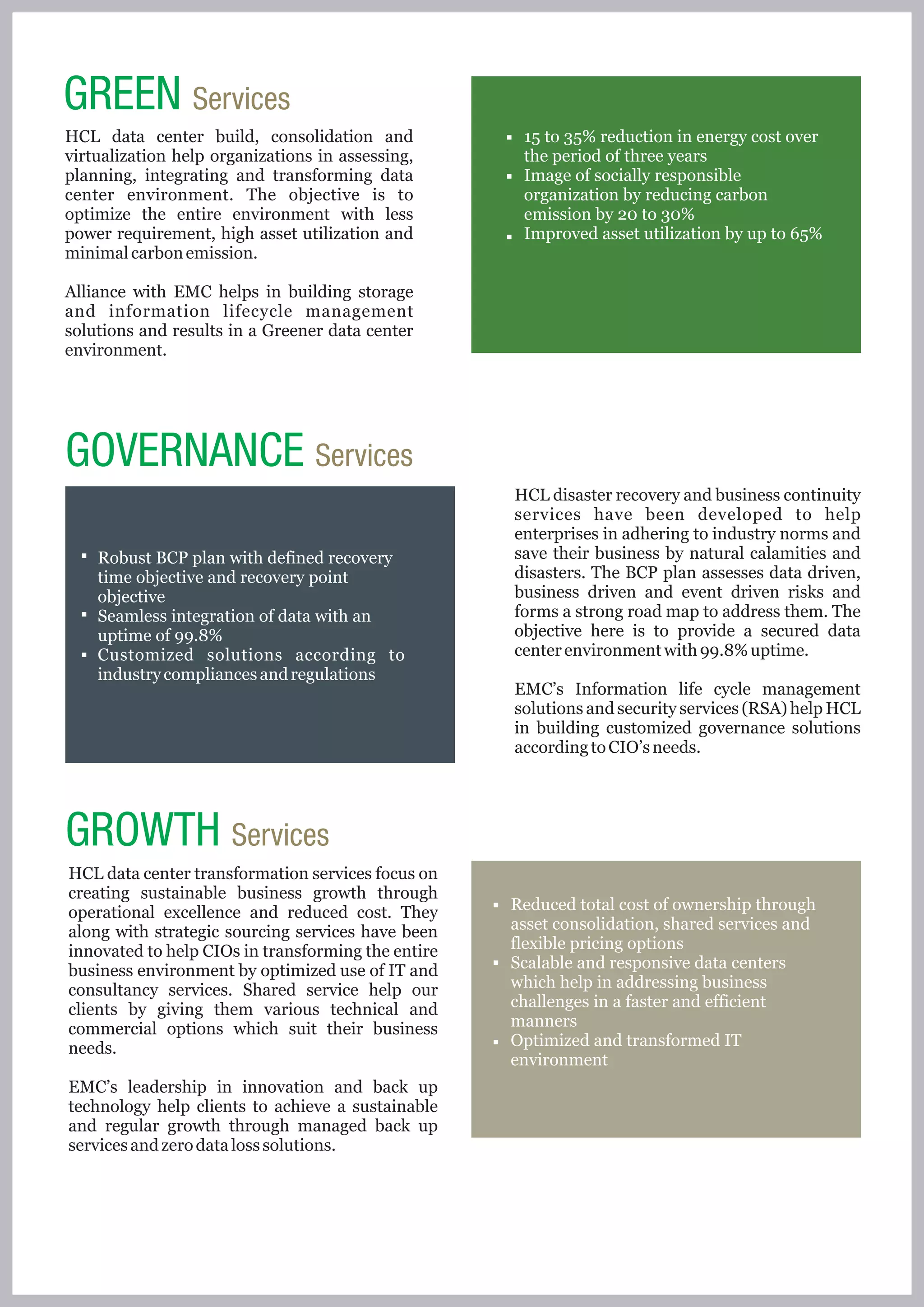 GREEN Services
HCL data center build, consolidation and             15 to 35% reduction in energy cost over
virtualization help organizations in assessing,      the period of three years
planning, integrating and transforming data          Image of socially responsible
center environment. The objective is to              organization by reducing carbon
optimize the entire environment with less            emission by 20 to 30%
power requirement, high asset utilization and        Improved asset utilization by up to 65%
minimal carbon emission.

Alliance with EMC helps in building storage
and information lifecycle management
solutions and results in a Greener data center
environment.




GOVERNANCE Services
                                                    HCL disaster recovery and business continuity
                                                    services have been developed to help
                                                    enterprises in adhering to industry norms and
    Robust BCP plan with defined recovery           save their business by natural calamities and
    time objective and recovery point               disasters. The BCP plan assesses data driven,
    objective                                       business driven and event driven risks and
    Seamless integration of data with an            forms a strong road map to address them. The
    uptime of 99.8%                                 objective here is to provide a secured data
    Customized solutions according to               center environment with 99.8% uptime.
    industry compliances and regulations
                                                    EMC’s Information life cycle management
                                                    solutions and security services (RSA) help HCL
                                                    in building customized governance solutions
                                                    according to CIO’s needs.




GROWTH Services
HCL data center transformation services focus on
creating sustainable business growth through
operational excellence and reduced cost. They       Reduced total cost of ownership through
along with strategic sourcing services have been    asset consolidation, shared services and
innovated to help CIOs in transforming the entire   flexible pricing options
business environment by optimized use of IT and     Scalable and responsive data centers
consultancy services. Shared service help our       which help in addressing business
clients by giving them various technical and        challenges in a faster and efficient
commercial options which suit their business        manners
needs.                                              Optimized and transformed IT
                                                    environment
EMC’s leadership in innovation and back up
technology help clients to achieve a sustainable
and regular growth through managed back up
services and zero data loss solutions.
 