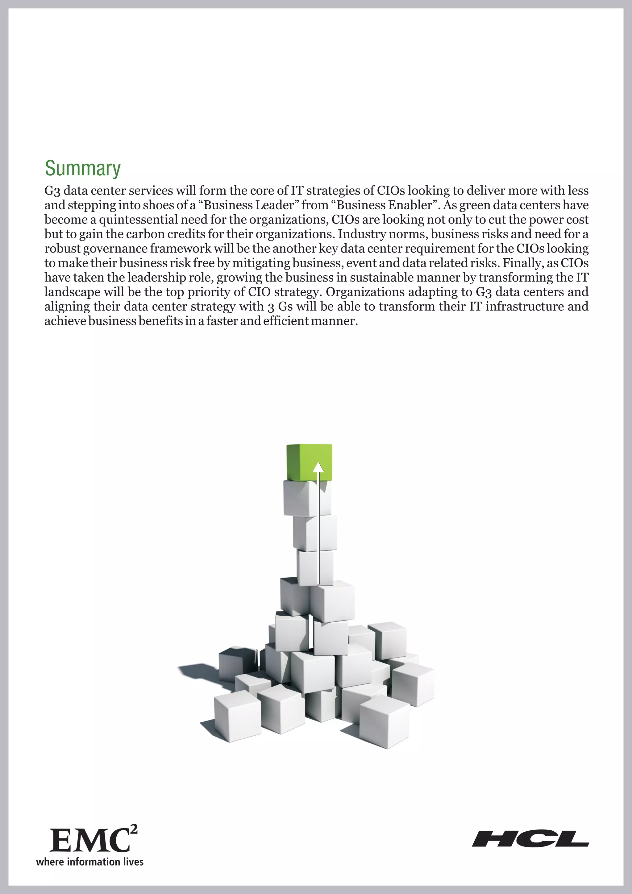 Summary
G3 data center services will form the core of IT strategies of CIOs looking to deliver more with less
and stepping into shoes of a “Business Leader” from “Business Enabler”. As green data centers have
become a quintessential need for the organizations, CIOs are looking not only to cut the power cost
but to gain the carbon credits for their organizations. Industry norms, business risks and need for a
robust governance framework will be the another key data center requirement for the CIOs looking
to make their business risk free by mitigating business, event and data related risks. Finally, as CIOs
have taken the leadership role, growing the business in sustainable manner by transforming the IT
landscape will be the top priority of CIO strategy. Organizations adapting to G3 data centers and
aligning their data center strategy with 3 Gs will be able to transform their IT infrastructure and
achieve business benefits in a faster and efficient manner.
 