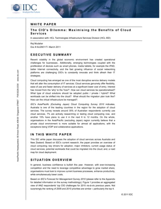 WHITE P APER
                                                                    The CIO's Dilemma: Maximising the Benefits of Cloud
                                                                    Services
                                                                    In association with: HCL Technologies Infrastructure Services Division (HCL ISD)

                                                                    Raj Mudaliar
                                                                    Doc # AU29011T- March 2011


                                                                    EXECUTIVE SUMM ARY
                                                                    Recent volatility in the global economic environment has created operational
                                                                    challenges for businesses.. Additionally, emerging technologies coupled with the
                                                                    proliferation of devices such as smart phones, media tablets, for example the iPAD,
                                                                    better Internet connectivity, and the fast growing influence of social networking
www.idc.com




                                                                    platforms are challenging CIO's to constantly innovate and think afresh their IT
                                                                    strategies.

                                                                    Cloud computing has emerged as one of the most disruptive service delivery models
                                                                    that will alter the consumption of IT services. Cloud services genuinely offer flexibility,
P.65.6226.0330




                                                                    ease of use and faster delivery of services at a significant lower cost of entry. Interest
                                                                    has moved from the 'why' to the 'how?'. How can cloud services be operationalised?
                                                                    What type of cloud solutions should be adopted public / private / hybrid? What
                                                                    workloads can be shifted into the cloud? What should the migration plan look like?
                                                                    How can the virtual infrastructure be managed?.
Asia/Pacific Headquarters: 80 Anson Road, #38-00 Singapore 079907




                                                                    IDC's Asia/Pacific (Excluding Japan) Cloud Computing Survey 2010 indicates,
                                                                    Australia is one of the leading countries in the region for the adoption of cloud
                                                                    services. The survey reveals around 35% of Australian respondents currently use
                                                                    cloud services, 7% are actively researching or testing cloud computing now, and
                                                                    another 15% have plans to use it in the next 6 to 12 months. On the whole,
                                                                    organisations in the Asia/Pacific (excluding Japan) region currently believe that a
                                                                    private cloud environment is more suitable for almost all applications, with the
                                                                    exceptions being VOIP and collaborative applications.


                                                                    IN THIS WHITE P APER
                                                                    This IDC white paper discusses the adoption of cloud services across Australia and
                                                                    New Zealand. Based on IDC's current research, the paper provides an overview of
                                                                    cloud computing; key drivers for adoption; major inhibitors; current usage status of
                                                                    cloud services; potential workloads that could be migrated into the cloud; and, a road
                                                                    map for cloud deployment.


                                                                    SITUATION OVERVIEW
                                                                    In general, business confidence is bullish this year. However, with ever-increasing
                                                                    competition and the need to leverage competitive advantage to grow market share,
                                                                    organisations must look to improve current business processes, enhance productivity,
                                                                    while simultaneously lower costs.

                                                                    Based on IDC's Forecast for Management Survey 2010 (please refer to the Appendix
                                                                    for detailed information on the survey methodology), Figure 1 provides an aggregated
                                                                    view of ANZ respondents' top CIO challenges for 2010 vis-à-vis previous years. Not
                                                                    surprisingly the ranking of 2009 and 2010 priorities are similar – particularly the top 4.

                                                                                                                                                                  © 2011 IDC
 