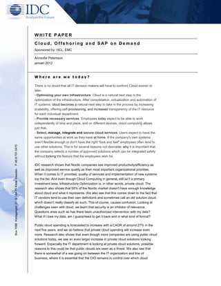 WHITE P APER
                                                 Cloud, Offshoring and S AP on Demand
                                                 Sponsored by: HCL, EMC

                                                 Annsofie Petersson
                                                 januari 2012



                                                 Where are we today?

                                                 There is no doubt that all IT decision makers will have to confront Cloud sooner or
                                                 later.
                                                 - Optimizing your own Infrastructure: Cloud is a natural next step in the
                                                 optimization of the infrastructure. After consolidation, virtualization and automation of
                                                 IT systems, cloud becomes a natural next step to take in the process by increasing
                                                 scalability, offering self-provisioning, and increased transparency of the IT resource
                                                 for each individual department.
                                                 - Provide necessary services: Employees today expect to be able to work
                                                 independently of time and place, and on different devices, cloud computing allows
                                                 just that.
                                                 - Select, manage, integrate and secure cloud services: Users expect to have the
                                                 same opportunities at work as they have at home. If the company's own systems
                                                 aren't flexible enough or don't have the right "look and feel" employees often tend to
P.46.8.751.0415




                                                 use other solutions. This is for several reasons not desirable, why it is important that
                                                 the company selects a number of approved solutions which can be integrated safely
                                                 without locking the feature that the employees wish for.

                                                 IDC research shows that Nordic companies see improved productivity/efficiency as
                                                 well as improved service quality as their most important organizational priorities.
Box 1096 Kistagangen 21 S-164 25 Kista, Sweden




                                                 When it comes to IT priorities, quality of services and implementation of new systems
                                                 top the list. And even though Cloud Computing in general, still isn't a primary
                                                 investment area, Infrastructure Optimization is; in other words, private cloud. The
                                                 research also shows that 50% of the Nordic market doesn't have enough knowledge
                                                 about cloud and what it represents. We also see that this comes down to the fact that
                                                 IT vendors tend to use their own definitions and sometimes call an old solution cloud,
                                                 which doesn't really classify as such. This of course, causes confusion. Looking at
                                                 challenges seen with cloud, we learn that security is an inhibitor of relevance.
                                                 Questions arise such as has there been unauthorized intervention with my data?
                                                 What if I lose my data, am I guaranteed to get it back and in what kind of format?

                                                 Public cloud spending is forecasted to increase with a CAGR of around 27% in the
                                                 next five years, and we do believe that private cloud spending will increase even
                                                 more. Research also shows that even though more companies are using public cloud
                                                 solutions today, we see an even larger increase in private cloud solutions looking
                                                 forward. Especially the IT department is looking at private cloud solutions, possible
                                                 reasons to this could be that public clouds are seen as a threat. We also see that
                                                 there is somewhat of a war going on between the IT organization and line of
                                                 business, where it is essential that the CIO remains in control over which cloud
 
