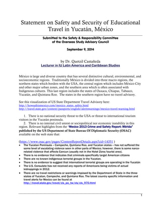 Statement on Safety and Security of Educational
Travel in Yucatán, México
Submitted to the Safety & Responsibility Committee
of the Overseas Study Advisory Council
September 9, 2014
by Dr. Quetzil Castañeda
Lecturer in IU Latin America and Caribbean Studies
México is large and diverse country that has several distinctive cultural, environmental, and
socioeconomic regions. Traditionally México is divided into three macro regions, the
northern states which borders with the USA, the central region which includes México City
and other major urban zones, and the southern area which is often associated with
Indigenous cultures. This last region includes the states of Oaxaca, Chiapas, Tabasco,
Yucatán, and Quintana Roo. The states in the southern region have no travel advisory.
See this visualization of US State Department Travel Advisory here:
http://howsafeismexico.com/mexico_states_safety.html
http://travel.state.gov/content/passports/english/alertswarnings/mexico-travel-warning.html
1. There is no national security threat to the USA or threat to international tourism
visitors in the Yucatán peninsula.
2. There is no internal civil unrest or sociopolitical nor economic instability in this
region. Relevant highlights from the “Mexico 2013 Crime and Safety Report: Mérida”
published by the US Department of State Bureau Of Diplomatic Security (OSAC)
available on the web state that:
(https://www.osac.gov/pages/ContentReportDetails.aspx?cid=14351 )
 The Yucatan Peninsula -- Campeche, Quintana Roo, and Yucatan states -- has not suffered the
same level of escalating violence seen in other parts of Mexico; however, there is some narco-
related violence that affects Cancun (usually not in the Hotel Zone/tourist area).
 There is no evidence that indicates that criminals specifically target American citizens
 There are no known indigenous terrorist groups in the Yucatan.
 There is no evidence to suggest that international terrorist groups are operating in the Yucatán
 The U.S. Consulate has not received any reports of Americans being victims of actual
kidnappings in 2012.
 There are no travel restrictions or warnings imposed by the Department of State in the three
states of Yucatan, Campeche, and Quintana Roo. The latest country specific information and
travel alerts for Mexico can be found at
http://travel.state.gov/travel/cis_pa_tw/cis/cis_970.html
 