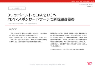 Yahoo!    JAPAN    Ads    White    Paper  
はじめに
Copyright  (C)  2015  Yahoo  Japan  Corporation.  All  Rights  Reserved.  無断引⽤用・転載禁⽌止
ケーススタディー
2015/9/15 　
セールスデザイン部 　WP_̲117
「広告をどのように運⽤用したら成功できるのか」という悩み
は、すべての広告主が抱える共通の問題だろう。
今回は「Yahoo!ディスプレイアドネットワーク（YDN）」と
「スポンサードサーチ」に注⽬目し、実際に2つの施策を効果的
に運⽤用したことで成功を導いた企業の事例例を紹介する。
⻄西京銀⾏行行は、⼭山⼝口県、広島県、福岡県を中⼼心に事業展開する
⼭山⼝口県の地域⾦金金融機関。全国のユーザーをターゲットにした
インターネット⽀支店にて、顧客獲得単価を抑えた新規⼝口座開
設の増加を⽬目標に、YDNとスポンサードサーチを組み合わ
せた広告展開を実施。⼤大きく効果を上げることに成功した。
この事例例から、広告運⽤用やビジネスの成功への⽷糸⼝口をつかん
でいただきたい。
※本資料料内ではYahoo!ディスプレイアドネットワークを「YDN」と略略記する。
1/12
3つのポイントでCPAを1/3へ
YDN×スポンサードサーチで新規顧客獲得
出稿企業に学ぶ成功戦略略 　〜～株式会社⻄西京銀⾏行行
 