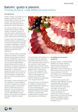WHITE PAPER
Salumi: gusto e piacere.
Il mercato dei Salumi e degli Affettati nel canale moderno
2
Introduzione
Anche in Italia, l'uso delle carni di
maiale, soprattutto salate e
trasformate in salumi, ha radici
antiche: Romani, Etruschi e
perfino Egizi apprezzavano le
qualità ed il gusto dei salumi.
Un recente studio sui valori
nutrizionali dei Salumi Italiani
mette in evidenza i pregi e le
virtù dei salumi, sfatando alcuni
luoghi comuni che li considerano
nemici della buona alimentazione.
I salumi sono una categoria di
alimenti adatta a tutta la famiglia
e a diversi momenti di consumo,
in grado di soddisfare la ricerca
del gusto e, allo stesso tempo, in
linea con le raccomandazioni
dietetiche della comunità
scientifica.
Oggi il mercato offre una grande
varietà di prodotti e di formati,
spesso già coniugati secondo le
diverse modalità di consumo e
che soprattutto negli ultimi anni,
con la crescita degli Affettati
Arrosti (base carne di pollo e di
tacchino), rimandano sempre di
più all’idea di salute, benessere e
leggerezza. I salumi sono
consumati da più di 24 milioni di
famiglie italiane che durante un
anno acquistano mediamente
oltre 17,6 kg di prodotto (fonte
dati Gfk).
Purtroppo il clima economico, che
ha impattato in modo negativo
numerose categorie di consumo,
influenza anche il mercato dei
Salumi. Nell’ultimo anno tra i
segmenti che compongono il
mercato, segnali positivi sono
arrivati dagli Affettati (trend
positivo ma sempre più debole) e
dai salami (salame e salami
snack).
Il trend positivo del Salame è un
fenomeno che si è registrato
soprattutto nell’ultimo anno e
che si potrebbe legare al ritorno
dei consumi a casa. Questi
prodotti sono consumati anche
durante l’aperitivo, così come le
patatine (che crescono del
8,7%), le birre speciali (che
crescono del 13,6%), le birre
radler aromatizzate (che
crescono del 155%) o gli
aperitivi analcolici premiscelati
(che crescono del 61%)
Il presente studio ha l’obiettivo
di indagare le dinamiche di
questo importante mercato con
un focus particolare sul
segmento degli Affettati a Peso
Imposto all’interno del canale
moderno, evidenziando
problematiche ed opportunità
per produttori e distributori.
1
Gli Affettati nel canale
moderno
Durante il 2014, il mercato degli
Affettati nel canale moderno
(Ipermercati, Supermercati e
Libero Servizio Piccolo) ha
registrato un giro di affari pari a
984 milioni di euro (in termini di
volumi parliamo di 44.187
tonnellate) con un trend positivo
del +1,8% e un incremento del
+2,6% a volume.
La performance positiva del
segmento degli Affettati è legata
in grande parte alle ottime
performance degli Affettati
Arrosti che hanno negli ultimi
anni dato una spinta al
segmento anche grazie al
vissuto salutistico. Si
confermano inoltre le buone
performance di tutte le principali
tipologie di Affettati (Cotto,
Crudo, Mortadella, Salame,
bresaola, ecc…).
 