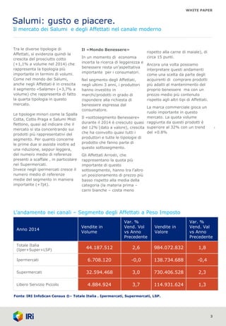 WHITE PAPER
Salumi: gusto e piacere.
Il mercato dei Salumi e degli Affettati nel canale moderno
3
Tra le diverse tipologie di
Affettati, si evidenzia quindi la
crescita del prosciutto cotto
(+1,1% a volume nel 2014) che
rappresenta la tipologia più
importante in termini di volumi.
Come nel mondo dei Salumi,
anche negli Affettati è in crescita
il segmento «Salame» (+3,7% a
volume) che rappresenta di fatto
la quarta tipologia in questo
mercato.
Le tipologie minori come la Spalla
Cotta, Cotto Praga e Salumi Misti
flettono, quasi ad indicare che il
mercato si sta concentrando sui
prodotti più rappresentativi del
segmento. Per quanto concerne
le prime due si assiste inoltre ad
una riduzione, seppur leggera,
del numero medio di referenze
presenti a scaffale , in particolare
nei Supermercati.
Invece negli ipermercati cresce il
numero medio di referenze
medie del segmento in maniera
importante (+7pt).
Il «Mondo Benessere»
In un momento di economia
incerta la ricerca di leggerezza e
benessere resta un’aspettativa
importante per i consumatori.
Nel segmento degli Affettati,
negli ultimi 3 anni, i produttori
hanno investito in
marchi/prodotti in grado di
rispondere alla richiesta di
benessere espressa dal
consumatore.
Il «sottosegmento Benessere»
durante il 2014 è cresciuto quasi
del 12% (dato a valore), crescita
che ha coinvolto quasi tutti i
produttori e tutte le tipologie di
prodotto che fanno parte di
questo sottosegmento.
Gli Affettati Arrosti, che
rappresentano la quota più
importante di questo
sottosegmento, hanno tra l’altro
un posizionamento di prezzo più
basso rispetto alla media della
categoria (la materia prima –
carni bianche – costa meno
1
rispetto alla carne di maiale), di
circa 15 punti.
Ancora una volta possiamo
interpretare questi andamenti
come una scelta da parte degli
acquirenti di comprare prodotti
più adatti al mantenimento del
proprio benessere ma con un
prezzo medio più contenuto
rispetto agli altri tipi di Affettati.
La marca commerciale gioca un
ruolo importante in questo
mercato. La quota volume
raggiunta da questi prodotti è
superiore al 32% con un trend
del +0.8%
L’andamento nei canali – Segmento degli Affettati a Peso Imposto
Fonte: IRI InfoScan Census ®– Totale Italia . Ipermercati, Supermercati, LSP.
Anno 2014
Vendite in
Volume
Var. %
Vend. Vol
vs Anno
Precedente
Vendite in
Valore
Var. %
Vend. Val
vs Anno
Precedente
Totale Italia
(Iper+Super+LSP)
44.187.512 2,6 984.072.832 1,8
Ipermercati 6.708.120 -0,0 138.734.688 -0,4
Supermercati 32.594.468 3,0 730.406.528 2,3
Libero Servizio Piccolo 4.884.924 3,7 114.931.624 1,3
 
