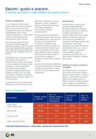 WHITE PAPER
Salumi: gusto e piacere.
Il mercato dei Salumi e degli Affettati nel canale moderno
4
Prezzi e promozioni
In un contesto incerto come
quello degli ultimi anni il fattore
prezzo è sicuramente molto
importante anche nella categoria
degli Affettati. Non a caso
aziende produttrici e i distributori
stanno pianificando attività
promozionali molto intense.
Già ormai da quattro anni la
pressione promozionale del
segmento supera il 37%. Si tratta
di un dato decisamente superiore
alla media del comparto del largo
consumo che si attesta intorno al
28,5%.
Gli Affettati sono uno dei prodotti
più presenti sul volantino
promozionale. Questo strumento
di comunicazione all’interno della
categoria è molto importante.
Una ricerca sullo shopper
condotta recentemente da IRI
evidenzia infatti che il 61% dei
consumatori dichiara di prestare
attenzione al volantino rispetto al
55% del 2010.
In generale il prezzo medio degli
Affettati non è aumentato ma ha
addirittura mostrato una lieve
flessione (-0,8%). Ulteriore
fattore calmieratore dei prezzi,
come già segnalato, è
sicuramente l’elevata
promozionalità.
Un fenomeno da evidenziare è
sicuramente quello del rialzo dei
prezzi della marca commerciale
durante il corso dell’ultimo
anno(0,8%). Questo trend
potrebbe attribuirsi al fatto che
la marca del distributore ha un
ruolo importante nel mercato
degli Affettati, tanto da potersi
permettere di ridurre il gap di
prezzo che ha rispetto ai
prodotti di marca (96,3 indice di
prezzo)
La pressione promozionale della
marca del distributore è inferiore
a quella dell’industria di marca
(31,4% vs 49,2% della marca
industriale).
1
Innovazione
Storicamente la crescita del
comparto degli Affettati è
favorita anche da un notevole
fermento in termini di novità di
prodotto (specialità) e di
formati. Negli ultimi anni infatti
abbiamo assistito al lancio di
nuove linee di prodotto che
rispondono a bisogni specifici dei
consumatori, sia di tipo
salutistico (es. Snello Rovagnati,
Aequilibrium AIA, ecc…), sia di
gusto o ricerca di specialità
come culatello, lardo di
colonnata, gambetto, per un
consumatore esigente e attento
alla qualità.
Affettati in busta: servizio e
comodità
Gli Affettati pronti incontrano il
favore dei consumatori italiani,
perché sempre freschi e ricchi di
sapore. L’evoluzione di questo
segmento è legata anche al
fattore servizio rispetto al banco
taglio: maggiore comodità nel
fare la spesa potendo contare su
Prezzi e Promozioni
Fonte: IRI InfoScan Census ®– Totale Italia . Ipermercati, Supermercati, LSP.
Anno 2014
Prezzo medio
a Volume
Var. %
Prezzo medio a
Vol su Anno
Precedente
% Vend in
Vol. in
Promo
Var. %
Vend. in
Promo
Totale Italia
(Iper+Super+LSP)
22,27 -0,8 44,2 5,0
Ipermercati 20,68 -0,4 55,0 4,5
Supermercati 22,41 -0,7 44,1 4,2
Libero Servizio Piccolo 23,53 -2,3 28,6 18,1
 