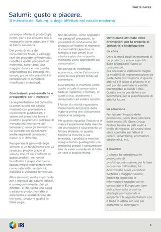 WHITE PAPER
Salumi: gusto e piacere.
Il mercato dei Salumi e degli Affettati nel canale moderno
un’ampia offerta di prodotti già
pronti, per il cui acquisto non è
necessario dover aspettare in fila
al banco salumeria.
Dal punto di vista del
consumatore finale, i vantaggi
reali del prodotto confezionato,
rispetto a quello preparato al
momento, sono tanti: una
maggior durata e una qualità
organolettica più costante nel
tempo, grazie alla possibilità di
confezionare in atmosfera
modificata (protettiva).
Conclusioni: problematiche e
prospettive per il mercato
La segmentazione del consumo,
la penetrazione nel canale
moderno con promozioni e
investimenti pubblicitari, il
valore del brand che firma il
prodotto (soprattutto nell’area di
mercato più innovativa del
benessere) sono gli elementi su
cui puntare per rivitalizzare
anche segmenti considerati
maturi o in difficoltà.
Recuperare la genuinità degli
alimenti è un fondamento che va
cavalcato proprio grazie al
vissuto che c’è nei confronti di
questi prodotti: ne hanno
beneficiato i player che hanno
saputo meglio interpretare temi
come naturalità, semplicità,
italianità e vicinanza territoriale.
Altro elemento molto importante
per il mercato dei salumi italiani,
e conseguentemente per gli
Affettati, è che vanta una lunga
tradizione produttiva fatta di
esperienza e valorizzazione del
territorio: produrre qualità in
Italia paga.
5
Non da ultimo, come segnalato
nei paragrafi precedenti, la
possibilità di condivisione del
prodotto all’interno di momenti
di convivialità (aperitivo in
famiglia o con amici) è un
ulteriore plus che in questo
momento viene apprezzato dai
consumatori.
Nei periodi di incertezza
economica, anche l’attenzione
verso la leva prezzo tende ad
aumentare.
Sicuramente in momenti come
quello attuale il consumatore
bada al risparmio. I formati, in
quest’ottica, aiuteranno i
consumatori ad evitare sprechi.
I fattori di criticità riguardano
l’incremento del prezzo della
materia prima che ciclicamente
colpisce la categoria.
Per quanto riguarda l’industria di
marca l’espansione delle marche
dei distributori è sicuramente un
fattore sfidante, in quanto
benché la crescita si sia
arrestata, i prodotti a marchio
insegna hanno guadagnato una
credibilità presso il consumatore
tale da esser considerati di fatto
un vero e proprio brand.
Definizione ottimale delle
promozioni per la crescita di
Industria e Distribuzione
La sfida
Oltre la metà degli investimenti di
un produttore erano assorbiti
dalle promozioni rivolte ai
consumatori.
Era necessario conoscere meglio
la modalità di implementazione da
parte della distribuzione di queste
attività e il tasso di phasing in e
out per determinare le vendite
incrementali e quindi il ROI.
Questo anche per definire un
benchmark per la pianificazione di
attività future.
La soluzione
Per isolare l’impatto delle
promozioni, sono state utilizzate
delle analisi IRI Store Group
Profiler basate su dati audit a
livello di negozio. Le analisi sono
state condotte sui fattori di
prezzo, advertising, promozioni ,
stagionalità, etc.
I risultati
Il cliente ha selezionato le
promozioni di
prodotto/consumatore per la fase
successiva dell’analisi; ha
determinato quale execution
portasse i maggiori volumi;
inoltre ha condiviso le
informazioni raccolte con le
consociate in Europa per dare
indicazioni sulla prossima
strategia promozionale e
supportare le argomentazioni con
il trade in ottica win win per
entrambe le controparti.
 