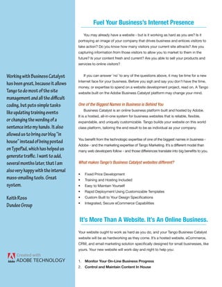 Fuel Your Business’s Internet Presence
                                        You may already have a website - but is it working as hard as you are? Is it
                                    portraying an image of your company that drives business and entices visitors to
                                    take action? Do you know how many visitors your current site attracts? Are you
                                    capturing information from those visitors to allow you to market to them in the
                                    future? Is your content fresh and current? Are you able to sell your products and
                                    services to online visitors?


Working with Business Catalyst          If you can answer ‘no’ to any of the questions above, it may be time for a new
                                    Internet face for your business. Before you sigh and say you don’t have the time,
has been great, because it allows
                                    money, or expertise to spend on a website development project, read on. A Tango
Tango to do most of the site        website built on the Adobe Business Catalyst platform may change your mind.
management and all the difficult
coding, but puts simple tasks       One of the Biggest Names in Business is Behind You
                                        Business Catalyst is an online business platform built and hosted by Adobe.
like updating training events
                                    It is a hosted, all-in-one system for business websites that is reliable, flexible,
or changing the wording of a        expandable, and uniquely customizable. Tango builds your website on this world
sentence into my hands. It also     class platform, tailoring the end result to be as individual as your company.
allowed us to bring our blog “in
                                    You benefit from the technologic expertise of one of the biggest names in business -
house” instead of being posted
                                    Adobe - and the marketing expertise of Tango Marketing. It’s a different model than
on TypePad, which has helped us     many web developers follow - and those differences translate into big benefits to you.
generate traffic. I want to add,
several months later, that I am     What makes Tango’s Business Catalyst websites different?
also very happy with the internal
                                    •   Fixed Price Development
mass-emailing tools. Great          •   Training and Hosting Included
system.                             •   Easy to Maintain Yourself
                                    •   Rapid Deployment Using Customizable Templates
Keith Ross                          •   Custom Built to Your Design Specifications
                                    •   Integrated, Secure eCommerce Capabilities
Dundee Group

                                    It’s More Than A Website. It’s An Online Business.
                                    Your website ought to work as hard as you do, and your Tango Business Catalyst
                                    website will be as hardworking as they come. It’s a hosted website, eCommerce,
                                    CRM, and email marketing solution specifically designed for small businesses, like
                                    yours. Your new website will work day and night to help you:


                                    1. Monitor Your On-Line Business Progress
                                    2. Control and Maintain Content In House
 