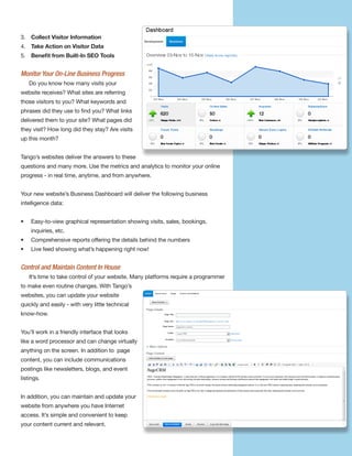 3. Collect Visitor Information
4. Take Action on Visitor Data
5. Beneﬁt from Built-In SEO Tools


Monitor Your On-Line Business Progress
    Do you know how many visits your
website receives? What sites are referring
those visitors to you? What keywords and
phrases did they use to find you? What links
delivered them to your site? What pages did
they visit? How long did they stay? Are visits
up this month?


Tango’s websites deliver the answers to these
questions and many more. Use the metrics and analytics to monitor your online
progress - in real time, anytime, and from anywhere.


Your new website’s Business Dashboard will deliver the following business
intelligence data:


•   Easy-to-view graphical representation showing visits, sales, bookings,
    inquiries, etc.
•   Comprehensive reports offering the details behind the numbers
•   Live feed showing what’s happening right now!


Control and Maintain Content In House
    It’s time to take control of your website. Many platforms require a programmer
to make even routine changes. With Tango’s
websites, you can update your website
quickly and easily - with very little technical
know-how.


You’ll work in a friendly interface that looks
like a word processor and can change virtually
anything on the screen. In addition to page
content, you can include communications
postings like newsletters, blogs, and event
listings.


In addition, you can maintain and update your
website from anywhere you have Internet
access. It’s simple and convenient to keep
your content current and relevant.
 