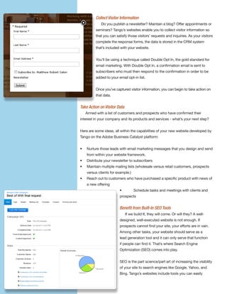 Collect Visitor Information
             Do you publish a newsletter? Maintain a blog? Offer appointments or
          seminars? Tango’s websites enable you to collect visitor information so
          that you can satisfy those visitors’ requests and inquiries. As your visitors
          complete the response forms, the data is stored in the CRM system
          that’s included with your website.


          You’ll be using a technique called Double Opt In, the gold standard for
          email marketing. With Double Opt In, a confirmation email is sent to
          subscribers who must then respond to the confirmation in order to be
          added to your email opt-in list.


          Once you’ve captured visitor information, you can begin to take action on
          that data.


Take Action on Visitor Data
    Armed with a list of customers and prospects who have confirmed their
interest in your company and its products and services - what’s your next step?


Here are some ideas, all within the capabilities of your new website developed by
Tango on the Adobe Business Catalyst platform:


•   Nurture those leads with email marketing messages that you design and send
    from within your website framework.
•   Distribute your newsletter to subscribers
•   Maintain multiple mailing lists (wholesale versus retail customers, prospects
    versus clients for example.)
•   Reach out to customers who have purchased a specific product with news of
    a new offering
                         •         Schedule tasks and meetings with clients and
                         prospects


                         Beneﬁt from Built-In SEO Tools
                              If we build It, they will come. Or will they? A well-
                         designed, well-executed website is not enough. If
                         prospects cannot find your site, your efforts are in vain.
                         Among other tasks, your website should serve as a
                         lead generation tool and it can only serve that function
                         if people can find it. That’s where Search Engine
                         Optimization (SEO) comes into play.


                         SEO is the part science/part art of increasing the visibility
                         of your site to search engines like Google, Yahoo, and
                         Bing. Tango’s websites include tools you can easily
 