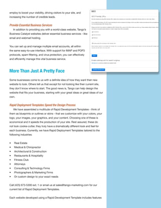 employ to boost your visibility, driving visitors to your site, and
increasing the number of credible leads.


Provide Essential Business Services
    In addition to providing you with a world-class website, Tango’s
Business Catalyst websites deliver essential business services - like
email and webmail hosting.


You can set up and manage multiple email accounts, all within
the same easy-to-use interface. With support for IMAP and POP3
protocols, spam filtering, and virus protection, you can effectively
and efficiently manage this vital business service.



More Than Just A Pretty Face
Some businesses come to us with a definite idea of how they want their new
website to look. Others tell us that except for not looking like their current site,
they don’t know where to start. The good news is, Tango can help design the
website that fits your business, starting with your great ideas or great ideas of our
own.


Rapid Deployment Templates Speed the Design Process
    We have assembled a multitude of Rapid Development Templates - think of
them as blueprints or outlines or skins - that we customize with your colors, your
logo, your images, your graphics, and your content. Choosing one of these is
economical and it speeds the production of your site. Rest assured, these do
not look cookie-cutter, they truly have a dramatically different look and feel for
each business. Currently, we have Rapid Deployment Templates tailored to the
following industries:


•   Real Estate
•   Medical & Chiropractor
•   Architectural & Construction
•   Restaurants & Hospitality
•   Fitness Club
•   Attorneys
•   Consulting & Technology Firms
•   Photographers & Marketing Firms
•   Or custom design to your exact needs


Call (425) 673-5300 ext. 1 or email us at sales@tango-marketing.com for our
current list of Rapid Deployment Templates.


Each website developed using a Rapid Development Template includes features
 