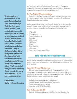 and functionality optimized for the industry. For example, the Photographer
                                   template lets you establish private galleries for each client and the Chiropractor
                                   template offers an appointment scheduling request form.


                                   The Sky’s The Limit With Customized Design
We are happy to give a                 If you don’t find a Rapid Development Template to suit your business needs

recommendation for our             or if you have specific design ideas you want to see realized, Tango’s Business
                                   Catalyst websites can accommodate.
Adobe Business Catalyst-
based website from Tango           We can take your design ideas, mesh them with ideas of our own and assemble
Marketing. We’ve seen a            a website that’s as unique as you are. You’ll still get to take advantage of all the

number of benefits since           amenities that accompany a Business Catalyst website, including these:

moving to this platform. We        •   FAQ module
especially like that we can edit   •   Photo galleries
our website ourselves, without     •   News Announcements

technical, website-building        •   Bookings
                                   •   CRM module
knowledge. The interface is        •   RSS Feeds
easy to use and it is simple       •   Blogs
to make changes and upload         •   Email Marketing

new content. Using the             •   eCommerce
                                   •   Secure Zones for clients and affiliates
platform, we’ve been able to
quickly deploy our first-ever
blog, the results of which                        Take Your Site Above and Beyond
was an immediate increase
                                   We told you that Tango’s Business Catalyst websites aren’t simply websites, they
in traffic to our site. We know    are online businesses. Incorporate some or all of the tools below to take your site
this because the Business          to the next level.
Catalyst’s built-in analytical
tools (another feature we like)    Capture New Revenues With eCommerce
                                       Offer your customers a secure and friendly shopping experience - while
showed us exactly the source       increasing your company’s revenues by incorporating eCommerce into your new
of the new traffic. This has       website. You can choose to include eCommerce capabilities on any of the Rapid
been a good change for us.         Deployment options as well as your customized design.


Carol Eberhart                     •   Add unlimited products, organized into catalogues
                                   •   Capture history of customer orders within your website
Eberhart Software Consulting       •   Support a variety of payment options
                                   •   Integration with UPS, USPS, and DHL


                                   Make The Connection With CRM
                                       Customer Relationship Management (CRM) is a term that describes what
 