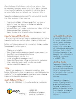 all smart businesses strive for. It’s a connection with your customers where
you understand what they are interested in, how they like to be communicated
with, and how often they like that communication. It’s an understanding so
comprehensive that you can even anticipate what they want and deliver it.


Tango’s Business Catalyst websites include CRM tools that will help you build
these strong connections with your customers.


•   Every interaction is logged, building a unique profile for each customer
•   Watch a live feed of what customers are clicking, reading, buying,
    downloading, posting, and booking
•   Automate SMS and email messages to keep customers - and you - in the loop
•   Establish access privileges to secure zones
•   Capture, store, and edit full contact information, including custom fields


Engage Your Audience With Email Marketing                                           Get Started With Tango Marketing
    Once you’ve complied your list of customers and prospects who have told you     A Business-Optimized Web site
they want to hear from you, you’ll want to begin giving them what they want!        is a powerful tool to promote your
                                                                                    company and your products and
Built into every website are powerful email marketing tools - tools you would pay   services. There is both art and
for separately with most other systems.                                             science involved in ensuring your
                                                                                    site is at once appealing, compelling,
•   Multiple email marketing lists                                                  intuitive, and effective and we’d
•   Create highly targeted lists based on purchases, form responses, and more       love to be of help crafting the right
•   Double Opt-In ensures they want to hear from you                                balance for your firm. Contact us at:
•   Unsubscribe feature for when they don’t                                         sales@tango-marketing.com
•   Send up to 10,000 email messages every month                                    or at (425) 673-5300.
•   Use provided HTML templates or Tango can customize it for your business
•   Set up an automated flow of emails to be sent on your schedule                  About Tango Marketing
•   Track open rates, click throughs and more                                       Tango Marketing is a full-service
                                                                                    marketing agency specializing in the
Training                                                                            software and technology industries.
    We won’t leave you and your new website out in the cold. Every Tango            We use our proven techniques,
Business Catalyst website includes training to empower you to take charge of your   market research, industry expertise,
website. You’ll feel confident updating content, adding new literature, changing    and creativity to your best
images, incorporating additional products, and more.                                advantage.


Ready To Get Started With A Demo?                                                   Tango Marketing designs and
    Call us at (425) 673-5300 ext. 1 or via email at sales@tango-marketing.com      executes highly effective marketing
                                                                                    programs to help software and
                                                                                    technology companies, channel
                                                                                    partners, developers, and consulting

              ang                             (425) 673-5300
                                              sales@tango-marketing.com
                                                                                    firms to place their name topmost
                                                                                    in the minds of prospects and
                           Marketing LLC      www.tango-marketing.com               customers.
 