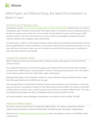 White Papers are Influence Kings, But Need Personalization to
Retain Crown

Internet Fuels IT Buying Cycles
According to a recent survey of 500 technology decision makers and influencers, Internet access to content is
changing the way IT solutions are purchased, with buyers using on-line research to drive substantial portion of
the decision making cycle on their own. This trend does not only hold for IT buyers, but for buyers of B2B
solutions overall, as ever more savvy buyers use on-line content to set strategies, and explore and select
solutions, all before ever engaging a sales representative.

For these buyers, content is an all important decision catalyst, with buyers researching opportunities, solutions,
technical specifications, financial justification, success stories references and competitive comparisons. In a do-
more-with-less environment, buyers view on-line content as essential to the buying process, a facilitator to
help make better decisions more quickly.



Content that Matters Most?
When surveyed as to the most influential content in decision making, white papers remain the stand-out
content of choice.

This marked the third year in a row that white papers were ranked as the most influential when compared
to several other collateral types, including superior influence in driving purchase decisions over case studies /
success stories, product brochures / data sheets, videos, and podcasts.

Although white papers remain influential, media firms such as Ziff Davis Enterprise (ZDE) and others report
that white paper downloads are DOWN year over year.

Unfortunately the bulk of white paper marketing involves communicating the same information, in the same
way, over and over to prospects as different as Joe’s Barber Shop and Exxon Mobil. This results in information
overload, with low response rates, a slower buying process and lack of competitive differentiation. The issue is
that traditional white papers are often not engaging enough to break through the clutter.

So, how do marketers make whitepapers more effective, more relevant, and more ONE-TO-ONE?



Interactive White Papers
One way to overcome these issues is via Interactive White Papers - by creating content that is dynamic,
adaptive and personalized in real time, fundamentally changing the way white papers engage buyers.

Research from MarketingSherpa and KnowledgeStorm, shows that targeted content is more effective, when
customized for:
 