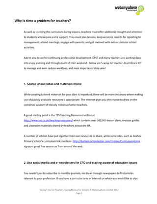 Saving Time For Teachers, Saving Money For Schools © Webanywhere Limited 2012
Page 3
As well as covering the curriculum during lessons, teachers must offer additional thought and attention
to students who require extra support. They must plan lessons, keep accurate records for reporting to
management, attend meetings, engage with parents, and get involved with extra-curricular school
activities.
Add in any desire for continuing professional development (CPD) and many teachers are working deep
into every evening and through much of their weekend. Below are 5 ways for teachers to embrace ICT
to manage and even reduce workload, and most importantly stay sane!
While creating tailored materials for your class is important, there will be many instances where making
use of publicly available resources is appropriate. The internet gives you the chance to draw on the
combined wisdom of literally millions of other teachers.
A good starting point is the TES Teaching Resources section at
http://www.tes.co.uk/teaching-resources/ which contains over 300,000 lesson plans, revision guides
and classroom materials shared by teachers across the UK.
A number of schools have put together their own resources to share, while some sites, such as Coxhoe
Primary School’s curriculum links section - http://durham.schooljotter.com/coxhoe/Curriculum+Links -
signpost great free resources from around the web.
You needn’t pay to subscribe to monthly journals, nor trawl through newspapers to find articles
relevant to your profession. If you have a particular area of interest on which you would like to stay
 