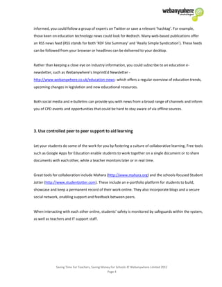Saving Time For Teachers, Saving Money For Schools © Webanywhere Limited 2012
Page 4
informed, you could follow a group of experts on Twitter or save a relevant ‘hashtag’. For example,
those keen on education technology news could look for #edtech. Many web-based publications offer
an RSS news feed (RSS stands for both ‘RDF Site Summary’ and ‘Really Simple Syndication’). These feeds
can be followed from your browser or headlines can be delivered to your desktop.
Rather than keeping a close eye on industry information, you could subscribe to an education e-
newsletter, such as Webanywhere’s ImprintEd Newsletter -
http://www.webanywhere.co.uk/education-news- which offers a regular overview of education trends,
upcoming changes in legislation and new educational resources.
Both social media and e-bulletins can provide you with news from a broad range of channels and inform
you of CPD events and opportunities that could be hard to stay aware of via offline sources.
Let your students do some of the work for you by fostering a culture of collaborative learning. Free tools
such as Google Apps for Education enable students to work together on a single document or to share
documents with each other, while a teacher monitors later or in real time.
Great tools for collaboration include Mahara (http://www.mahara.org) and the schools-focused Student
Jotter (http://www.studentjotter.com). These include an e-portfolio platform for students to build,
showcase and keep a permanent record of their work online. They also incorporate blogs and a secure
social network, enabling support and feedback between peers.
When interacting with each other online, students’ safety is monitored by safeguards within the system,
as well as teachers and IT support staff.
 