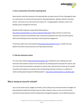 Saving Time For Teachers, Saving Money For Schools © Webanywhere Limited 2012
Page 5
Many teachers state that assessment and reporting takes up a great amount of time. Managing the data
at a central point can minimise the time spent by reducing duplication. Moodle is ideal for secondary
schools - and many use it as the hub for the school’s ICT - bringing together calendars, email, room
booking, lesson management and more.
Moodle and MIS integration (supported by Webanywhere –
http://www.schoolanywhere.co.uk/mis-integration/index.php) enables teachers to synchronise
assessment, behaviour and attendance data, reducing any duplication from input into both systems,
while also facilitating real time reporting to enhance parental engagement.
The primary-specific VLE, Learnanywhere (http://www.learnanywhere.co.uk), is another learning
platform that offers online assessment and reporting functionality.
For many, Khan Academy (http://www.khanacademy.org) is leading the way in helping classroom
interaction with students to become more productive. By showing teachers how place the ‘lecture’ part
of a lesson online to be watched as homework or private study, classroom time is freed up for valuable
interaction with students. An example of this principle being used with a UK focus is a collection of
maths teaching videos being built at Mathsanywhere - http://www.mathsanywhere.co.uk/videos.php
Just as in the private sector, budgets are limited, so the cutting of costs and maximisation of budgets are
demanded by the bodies that allocate funds to schools. However, there is no let-up in the drive for
improved learning outcomes and the meeting of key management agendas, such as Ofsted inspections.
 