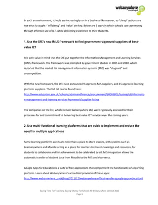 Saving Time For Teachers, Saving Money For Schools © Webanywhere Limited 2012
Page 6
In such an environment, schools are increasingly run in a business-like manner, so ‘cheap’ options are
not what is sought - ‘efficiency’ and ‘value’ are key. Below are 5 ways in which schools can save money
through effective use of ICT, while delivering excellence to their students.
It is with value in mind that the DfE put together the Information Management and Learning Services
(IMLS) framework. The framework was prompted by government studies in 2005 and 2010, which
reported that the market for management information systems (MIS) was “stagnant” and
uncompetitive.
With the new framework, the DfE have announced 9 approved MIS suppliers, and 15 approved learning
platform suppliers. The full list can be found here:
http://www.education.gov.uk/schools/adminandfinance/procurement/b0069801/buying/ict/informatio
n-management-and-learning-services-framework/supplier-listing
The companies on the list, which include Webanywhere Ltd, were rigorously assessed for their
processes for and commitment to delivering best value ICT services over the coming years.
Some learning platforms are much more than a place to store lessons, with systems such as
Learnanywhere and Moodle acting as a place for teachers to share knowledge and resources, for
students to collaborate and for achievement to be celebrated by all. MIS integration allows the
automatic transfer of student data from Moodle to the MIS and vice-versa.
Google Apps for Education is a suite of free applications that complement the functionality of a learning
platform. Learn about Webanywhere’s accredited provision of these apps:
http://www.webanywhere.co.uk/blog/2011/12/webanywhere-official-reseller-google-apps-education/
 