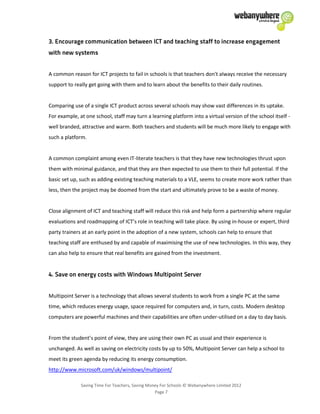 Saving Time For Teachers, Saving Money For Schools © Webanywhere Limited 2012
Page 7
A common reason for ICT projects to fail in schools is that teachers don't always receive the necessary
support to really get going with them and to learn about the benefits to their daily routines.
Comparing use of a single ICT product across several schools may show vast differences in its uptake.
For example, at one school, staff may turn a learning platform into a virtual version of the school itself -
well branded, attractive and warm. Both teachers and students will be much more likely to engage with
such a platform.
A common complaint among even IT-literate teachers is that they have new technologies thrust upon
them with minimal guidance, and that they are then expected to use them to their full potential. If the
basic set up, such as adding existing teaching materials to a VLE, seems to create more work rather than
less, then the project may be doomed from the start and ultimately prove to be a waste of money.
Close alignment of ICT and teaching staff will reduce this risk and help form a partnership where regular
evaluations and roadmapping of ICT’s role in teaching will take place. By using in-house or expert, third
party trainers at an early point in the adoption of a new system, schools can help to ensure that
teaching staff are enthused by and capable of maximising the use of new technologies. In this way, they
can also help to ensure that real benefits are gained from the investment.
Multipoint Server is a technology that allows several students to work from a single PC at the same
time, which reduces energy usage, space required for computers and, in turn, costs. Modern desktop
computers are powerful machines and their capabilities are often under-utilised on a day to day basis.
From the student’s point of view, they are using their own PC as usual and their experience is
unchanged. As well as saving on electricity costs by up to 50%, Multipoint Server can help a school to
meet its green agenda by reducing its energy consumption.
http://www.microsoft.com/uk/windows/multipoint/
 