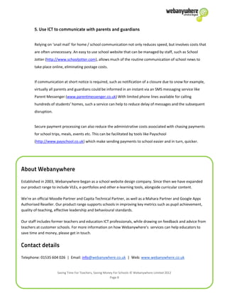 Saving Time For Teachers, Saving Money For Schools © Webanywhere Limited 2012
Page 8
Relying on ‘snail mail’ for home / school communication not only reduces speed, but involves costs that
are often unnecessary. An easy to use school website that can be managed by staff, such as School
Jotter (http://www.schooljotter.com), allows much of the routine communication of school news to
take place online, eliminating postage costs.
If communication at short notice is required, such as notification of a closure due to snow for example,
virtually all parents and guardians could be informed in an instant via an SMS messaging service like
Parent Messenger (www.parentmessenger.co.uk) With limited phone lines available for calling
hundreds of students’ homes, such a service can help to reduce delay of messages and the subsequent
disruption.
Secure payment processing can also reduce the administrative costs associated with chasing payments
for school trips, meals, events etc. This can be facilitated by tools like Payschool
(http://www.payschool.co.uk) which make sending payments to school easier and in turn, quicker.
Established in 2003, Webanywhere began as a school website design company. Since then we have expanded
our product range to include VLEs, e-portfolios and other e-learning tools, alongside curricular content.
We’re an official Moodle Partner and Capita Technical Partner, as well as a Mahara Partner and Google Apps
Authorised Reseller. Our product range supports schools in improving key metrics such as pupil achievement,
quality of teaching, effective leadership and behavioural standards.
Our staff includes former teachers and education ICT professionals, while drawing on feedback and advice from
teachers at customer schools. For more information on how Webanywhere’s services can help educators to
save time and money, please get in touch.
Telephone: 01535 604 026 | Email: info@webanywhere.co.uk | Web: www.webanywhere.co.uk
 