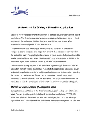 www.bluedog.net

Architecture for Scaling a Three-Tier Application
Scaling to meet the load demand of customers is a critical issue for users of web-based
applications. The three-tier approach presents an opportunity to provide a more robust
environment for configuring, testing, deploying, maintaining, and scaling Web
applications that are deployed across a server farm.
Component-based load balancing is based on the fact that there is one or more
computers receive a request for a page, then forwards that requests to servers within
the application layer. The application layer is one or more servers that are configured to
service requests from a web server; only requests for dynamic content is passed to the
application layer. Static content is served by the web server or servers.
The web server routing requests to the application layer must get information from the
application monitor. Then it is able route requests to the appropriate application server
and uses the application monitor to poll the application servers for information regarding
the current load on the server. Timing data is maintained on each component
configured to be load balanced from the web server. The application monitor uses the
timing data to rank the servers and control which server will receive the next request.

Multiple or large numbers of concurrent users
Our applications, architected in the three-tier model, support scaling several different
ways. First, we are able to add multiple web servers that handle http/HTTPS traffic.
Static data is cached on the web servers, such as images, text that doesn’t change,
style sheets, etc. These servers have connections distributed among them via DNS and

Scaling Architecture

1 of 10

 