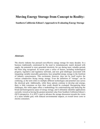 Moving Energy Storage from Concept to Reality:
 Southern California Edison’s Approach to Evaluating Energy Storage




Abstract:

The electric industry has pursued cost-effective energy storage for many decades. In a
business traditionally constrained by the need to instantaneously match demand with
supply, the potential to store generated electricity for use during more valuable periods
has been long recognized. In recent years a series of factors, including technological
progress, legislative and regulatory tailwinds, and new grid challenges associated with
integrating variable renewable generation, have propelled energy storage to the forefront
of industry consciousness. This excitement, however, does not by itself resolve the
various complexities facing energy storage. Even the definition of “storage” can be
confusing, as the term refers to multiple different technologies and potential uses across
the electrical grid. Additionally, while these options continue to develop and emerge,
there is little consensus on how their worth should be evaluated. Recognizing these
challenges, this white paper offers a methodology for contextualizing and analyzing the
broad and heterogeneous space of energy storage, and it ultimately identifies applications
currently viewed as having the greatest potential value from Southern California Edison’s
(SCE) perspective. It is SCE’s goal to advance the storage discussion towards the vision
of a more reliable grid, with reduced environmental impacts, at overall lower costs to
electric consumers.




                                                                                        1
 